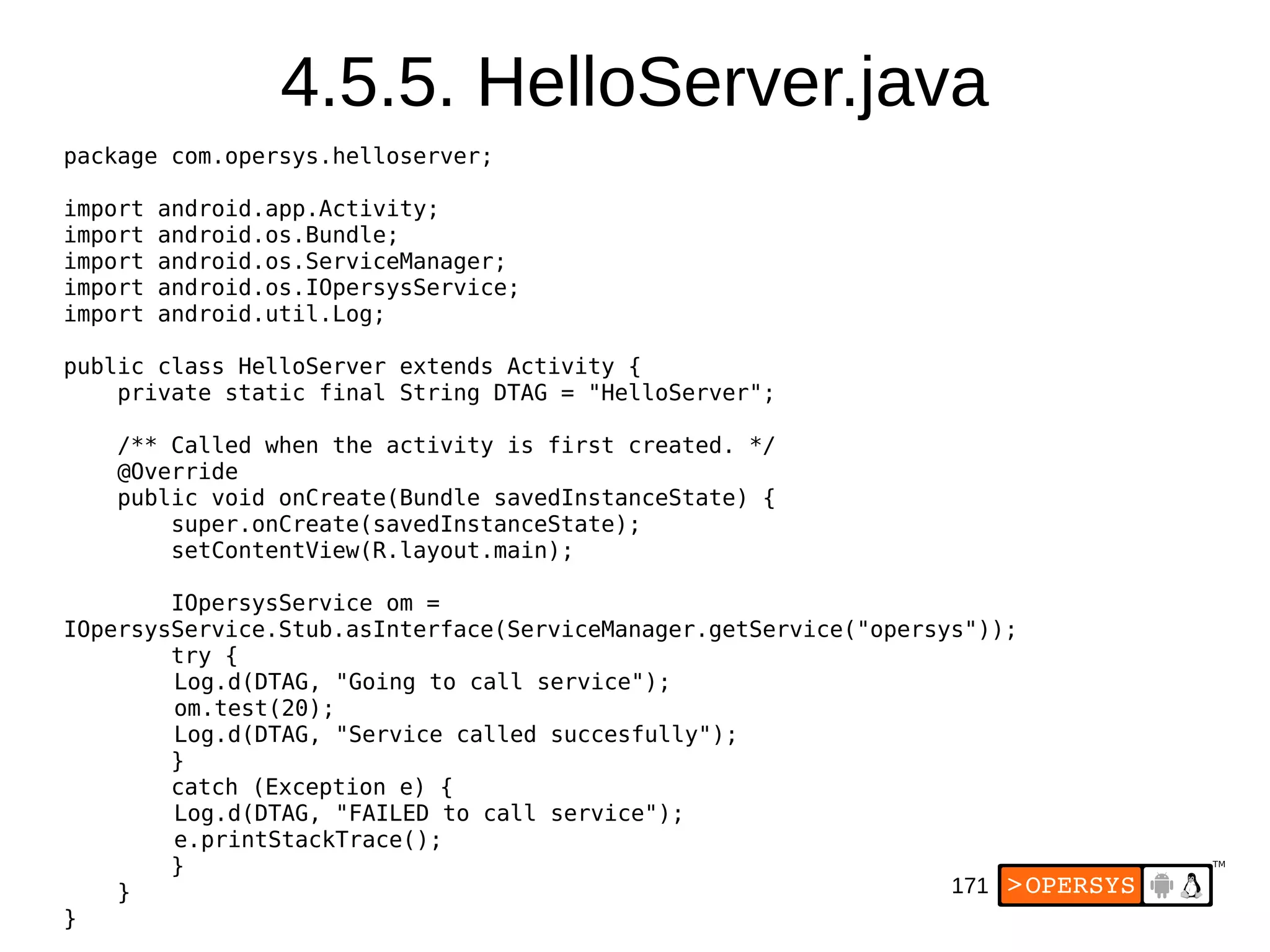 171
4.5.5. HelloServer.java
package com.opersys.helloserver;
import android.app.Activity;
import android.os.Bundle;
import android.os.ServiceManager;
import android.os.IOpersysService;
import android.util.Log;
public class HelloServer extends Activity {
private static final String DTAG = "HelloServer";
/** Called when the activity is first created. */
@Override
public void onCreate(Bundle savedInstanceState) {
super.onCreate(savedInstanceState);
setContentView(R.layout.main);
IOpersysService om =
IOpersysService.Stub.asInterface(ServiceManager.getService("opersys"));
try {
Log.d(DTAG, "Going to call service");
om.test(20);
Log.d(DTAG, "Service called succesfully");
}
catch (Exception e) {
Log.d(DTAG, "FAILED to call service");
e.printStackTrace();
}
}
}
 