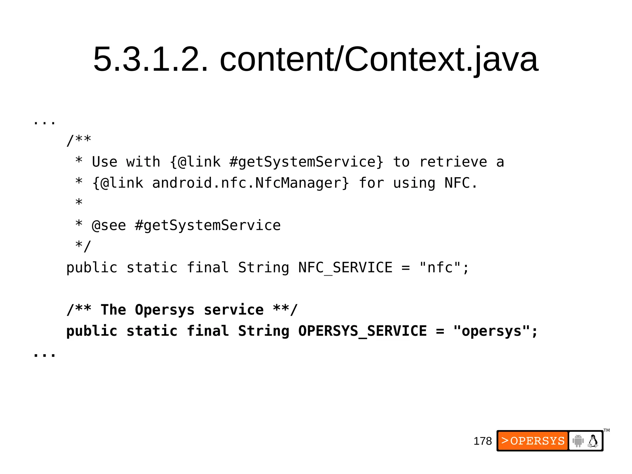178
5.3.1.2. content/Context.java
...
/**
* Use with {@link #getSystemService} to retrieve a
* {@link android.nfc.NfcManager} for using NFC.
*
* @see #getSystemService
*/
public static final String NFC_SERVICE = "nfc";
/** The Opersys service **/
public static final String OPERSYS_SERVICE = "opersys";
...
 