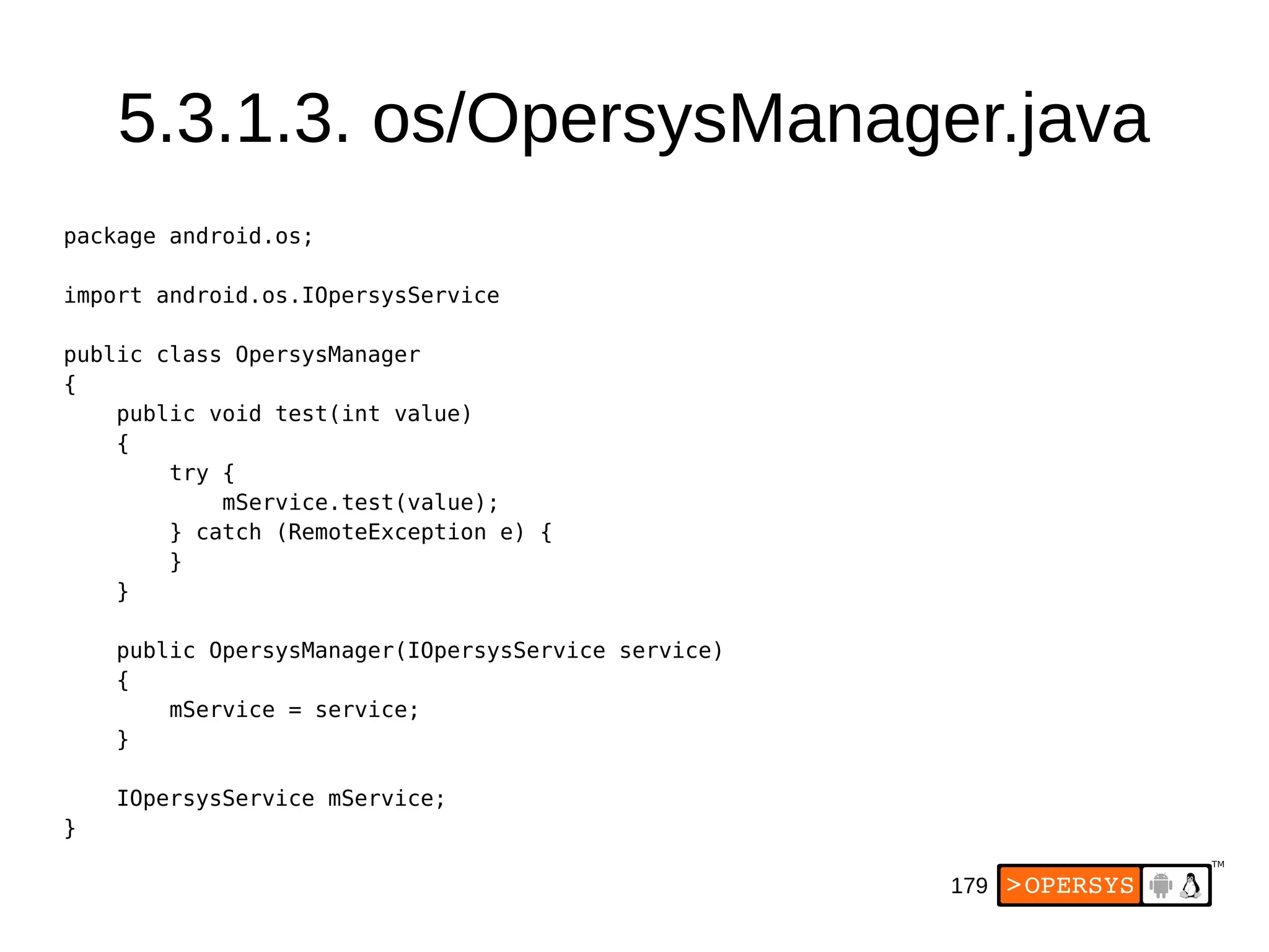 179
5.3.1.3. os/OpersysManager.java
package android.os;
import android.os.IOpersysService
public class OpersysManager
{
public void test(int value)
{
try {
mService.test(value);
} catch (RemoteException e) {
}
}
public OpersysManager(IOpersysService service)
{
mService = service;
}
IOpersysService mService;
}
 