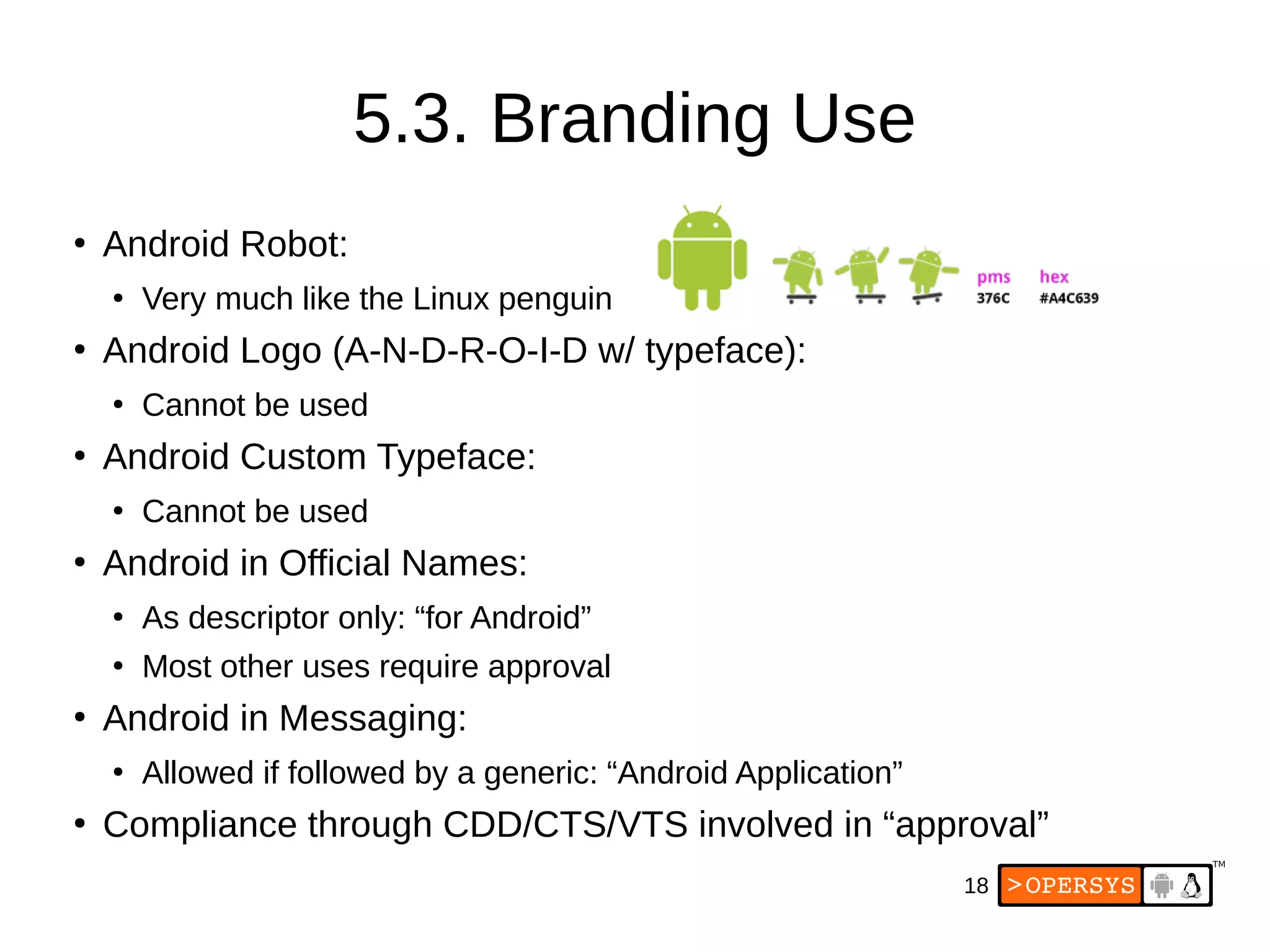 18
5.3. Branding Use
●
Android Robot:
●
Very much like the Linux penguin
●
Android Logo (A-N-D-R-O-I-D w/ typeface):
●
Cannot be used
●
Android Custom Typeface:
●
Cannot be used
●
Android in Official Names:
●
As descriptor only: “for Android”
●
Most other uses require approval
●
Android in Messaging:
●
Allowed if followed by a generic: “Android Application”
●
Compliance through CDD/CTS/VTS involved in “approval”
 