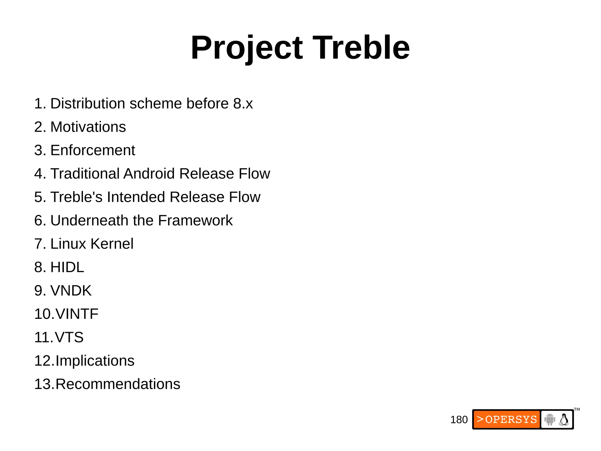 180
Project Treble
1. Distribution scheme before 8.x
2. Motivations
3. Enforcement
4. Traditional Android Release Flow
5. Treble's Intended Release Flow
6. Underneath the Framework
7. Linux Kernel
8. HIDL
9. VNDK
10.VINTF
11.VTS
12.Implications
13.Recommendations
 