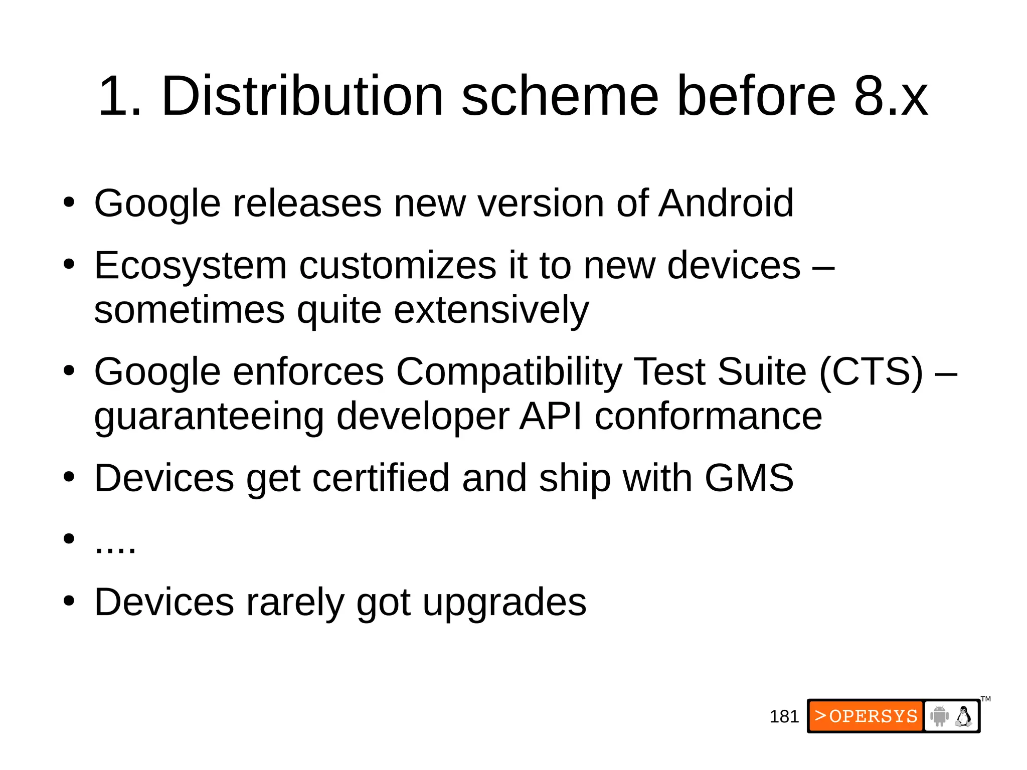 181
1. Distribution scheme before 8.x
●
Google releases new version of Android
●
Ecosystem customizes it to new devices –
sometimes quite extensively
●
Google enforces Compatibility Test Suite (CTS) –
guaranteeing developer API conformance
●
Devices get certified and ship with GMS
●
....
●
Devices rarely got upgrades
 