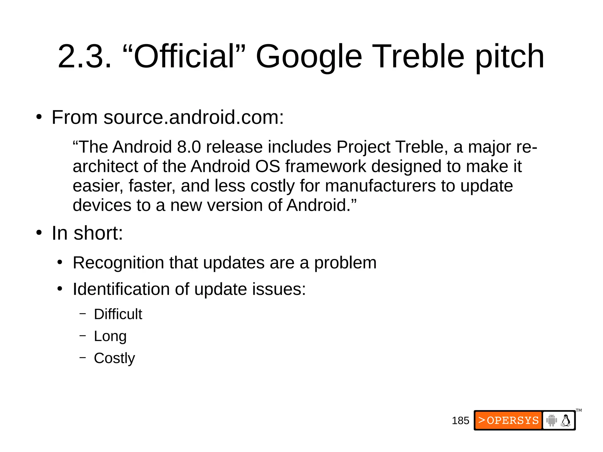185
2.3. “Official” Google Treble pitch
●
From source.android.com:
“The Android 8.0 release includes Project Treble, a major re-
architect of the Android OS framework designed to make it
easier, faster, and less costly for manufacturers to update
devices to a new version of Android.”
●
In short:
●
Recognition that updates are a problem
●
Identification of update issues:
– Difficult
– Long
– Costly
 