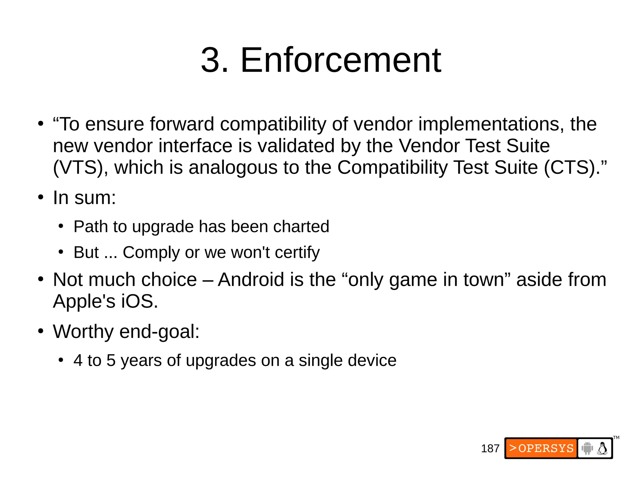 187
3. Enforcement
●
“To ensure forward compatibility of vendor implementations, the
new vendor interface is validated by the Vendor Test Suite
(VTS), which is analogous to the Compatibility Test Suite (CTS).”
●
In sum:
●
Path to upgrade has been charted
●
But ... Comply or we won't certify
●
Not much choice – Android is the “only game in town” aside from
Apple's iOS.
●
Worthy end-goal:
●
4 to 5 years of upgrades on a single device
 