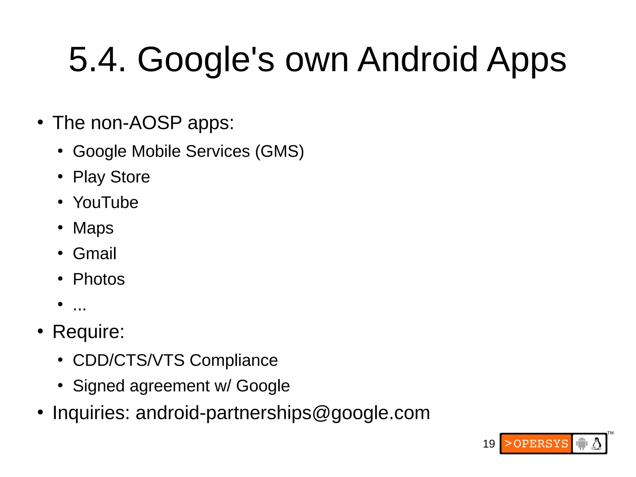 19
5.4. Google's own Android Apps
●
The non-AOSP apps:
●
Google Mobile Services (GMS)
●
Play Store
●
YouTube
●
Maps
●
Gmail
●
Photos
●
...
●
Require:
●
CDD/CTS/VTS Compliance
●
Signed agreement w/ Google
●
Inquiries: android-partnerships@google.com
 