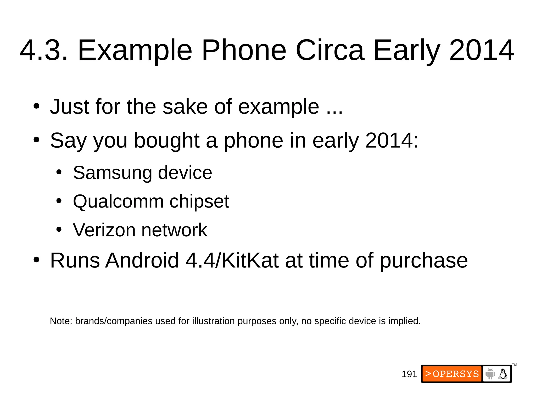 191
4.3. Example Phone Circa Early 2014
●
Just for the sake of example ...
●
Say you bought a phone in early 2014:
●
Samsung device
●
Qualcomm chipset
●
Verizon network
●
Runs Android 4.4/KitKat at time of purchase
Note: brands/companies used for illustration purposes only, no specific device is implied.
 
