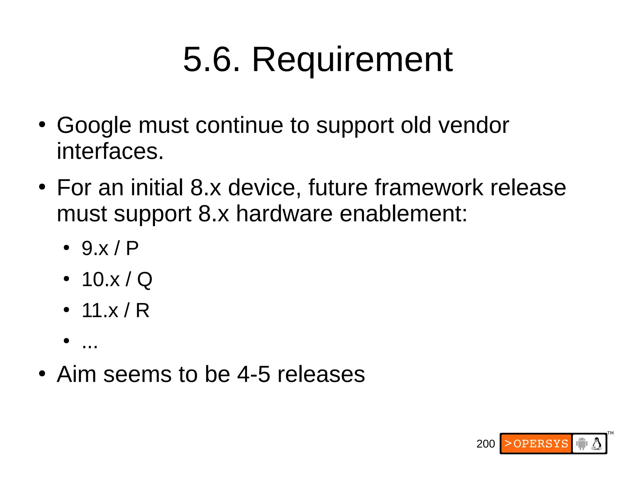 200
5.6. Requirement
●
Google must continue to support old vendor
interfaces.
●
For an initial 8.x device, future framework release
must support 8.x hardware enablement:
●
9.x / P
●
10.x / Q
●
11.x / R
●
...
●
Aim seems to be 4-5 releases
 