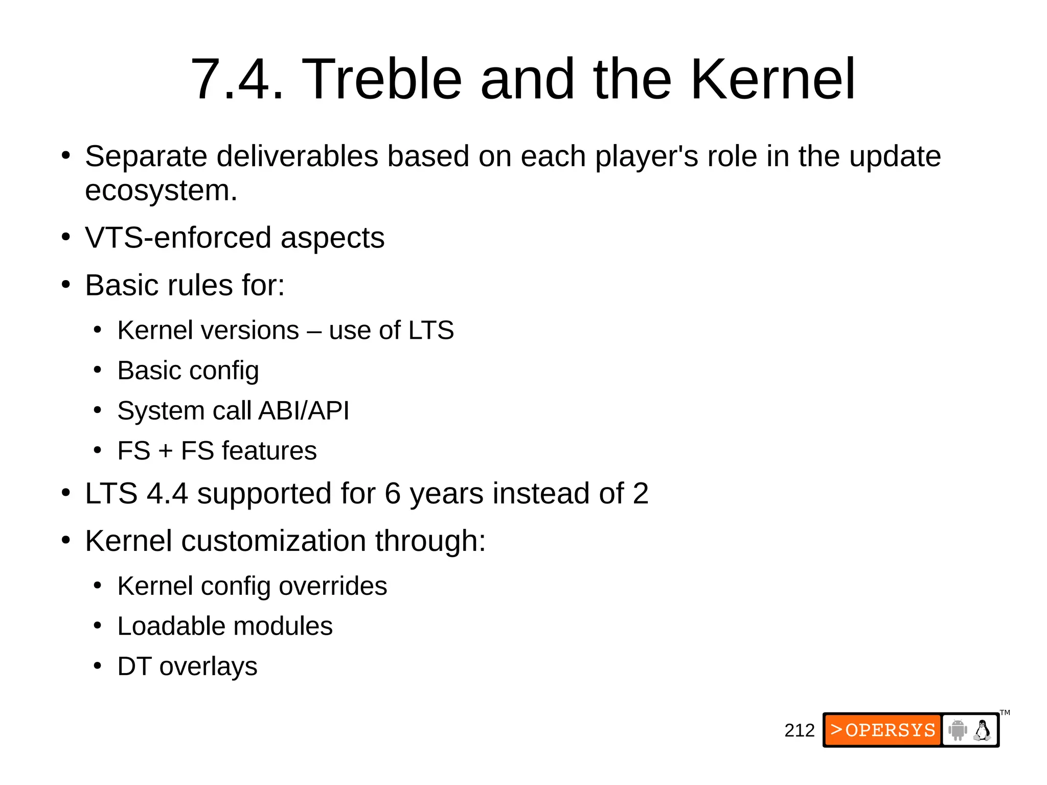 212
7.4. Treble and the Kernel
●
Separate deliverables based on each player's role in the update
ecosystem.
●
VTS-enforced aspects
●
Basic rules for:
●
Kernel versions – use of LTS
●
Basic config
●
System call ABI/API
●
FS + FS features
●
LTS 4.4 supported for 6 years instead of 2
●
Kernel customization through:
●
Kernel config overrides
●
Loadable modules
●
DT overlays
 