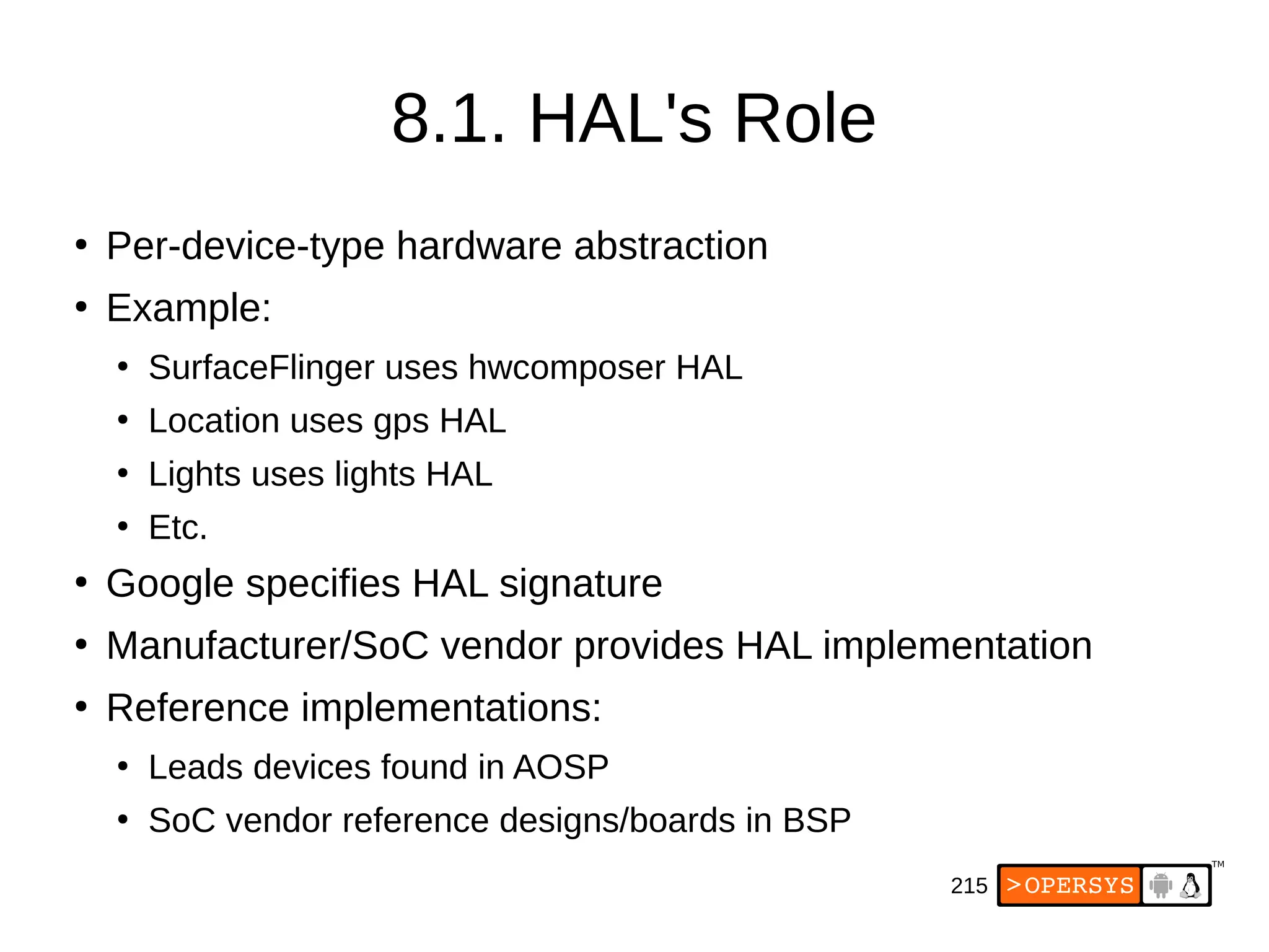 215
8.1. HAL's Role
●
Per-device-type hardware abstraction
●
Example:
●
SurfaceFlinger uses hwcomposer HAL
●
Location uses gps HAL
●
Lights uses lights HAL
●
Etc.
●
Google specifies HAL signature
●
Manufacturer/SoC vendor provides HAL implementation
●
Reference implementations:
●
Leads devices found in AOSP
●
SoC vendor reference designs/boards in BSP
 