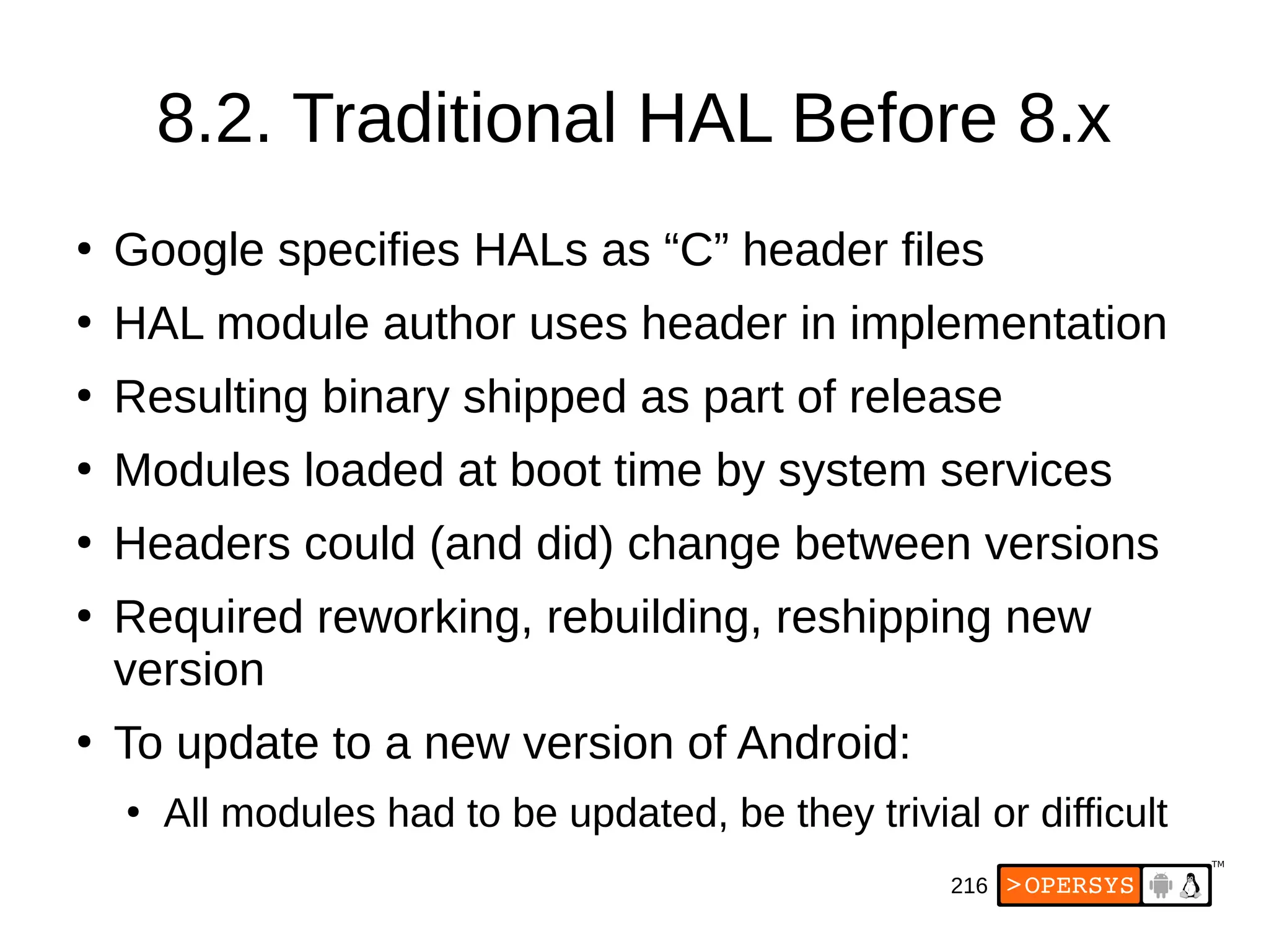 216
8.2. Traditional HAL Before 8.x
●
Google specifies HALs as “C” header files
●
HAL module author uses header in implementation
●
Resulting binary shipped as part of release
●
Modules loaded at boot time by system services
●
Headers could (and did) change between versions
●
Required reworking, rebuilding, reshipping new
version
●
To update to a new version of Android:
●
All modules had to be updated, be they trivial or difficult
 