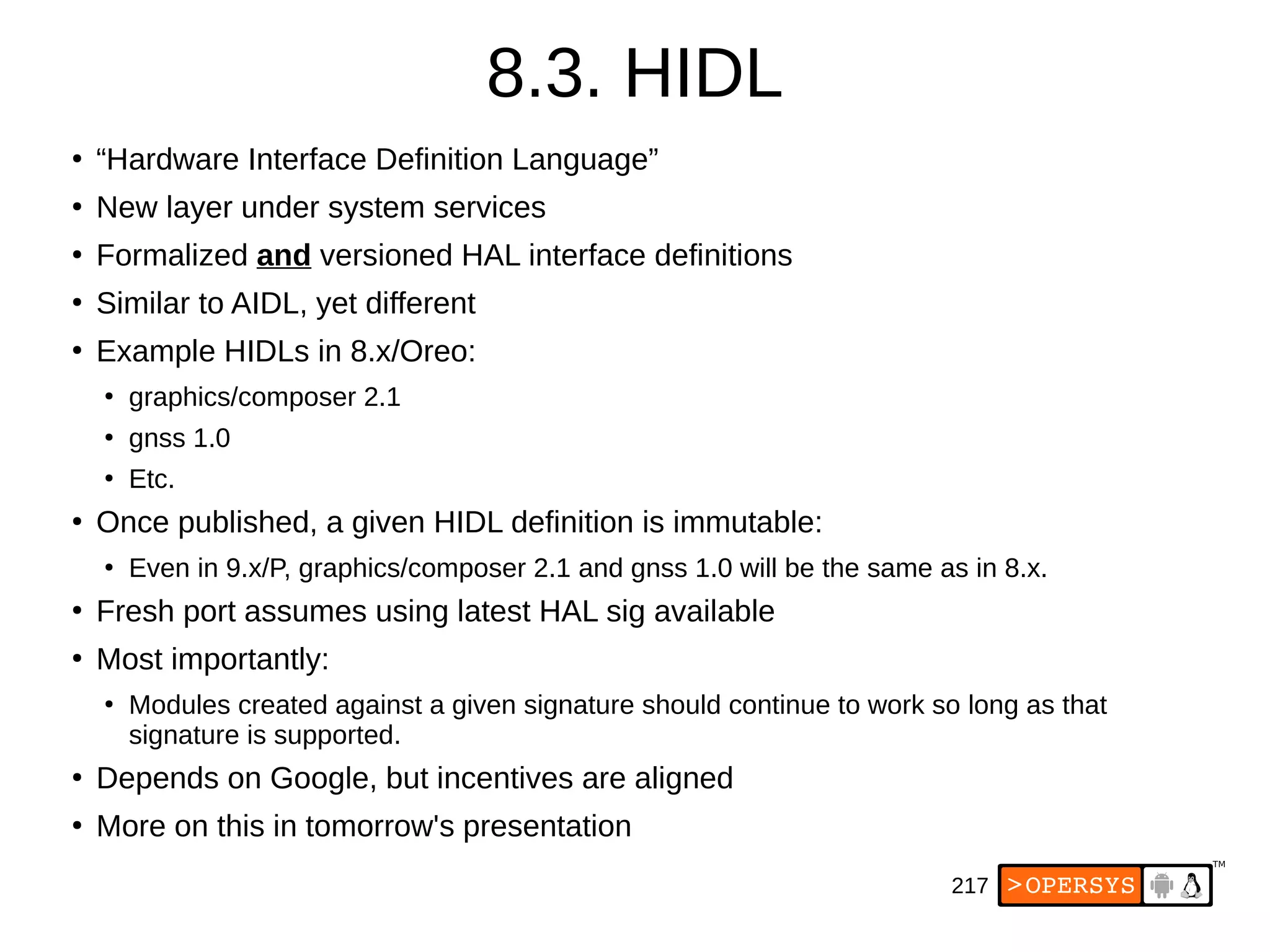 217
8.3. HIDL
●
“Hardware Interface Definition Language”
●
New layer under system services
●
Formalized and versioned HAL interface definitions
●
Similar to AIDL, yet different
●
Example HIDLs in 8.x/Oreo:
●
graphics/composer 2.1
●
gnss 1.0
●
Etc.
●
Once published, a given HIDL definition is immutable:
●
Even in 9.x/P, graphics/composer 2.1 and gnss 1.0 will be the same as in 8.x.
●
Fresh port assumes using latest HAL sig available
●
Most importantly:
●
Modules created against a given signature should continue to work so long as that
signature is supported.
●
Depends on Google, but incentives are aligned
●
More on this in tomorrow's presentation
 