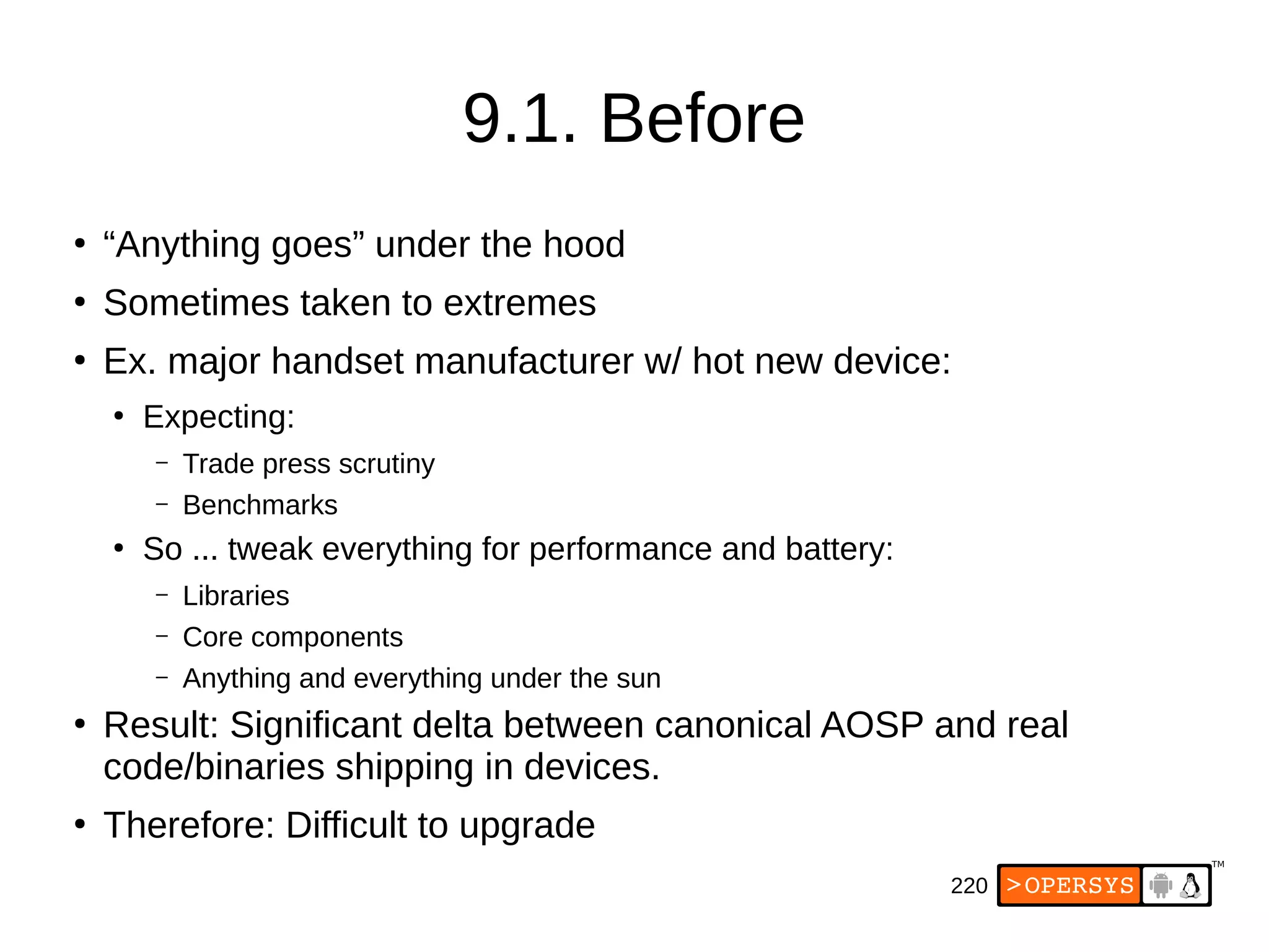 220
9.1. Before
●
“Anything goes” under the hood
●
Sometimes taken to extremes
●
Ex. major handset manufacturer w/ hot new device:
●
Expecting:
– Trade press scrutiny
– Benchmarks
●
So ... tweak everything for performance and battery:
– Libraries
– Core components
– Anything and everything under the sun
●
Result: Significant delta between canonical AOSP and real
code/binaries shipping in devices.
●
Therefore: Difficult to upgrade
 
