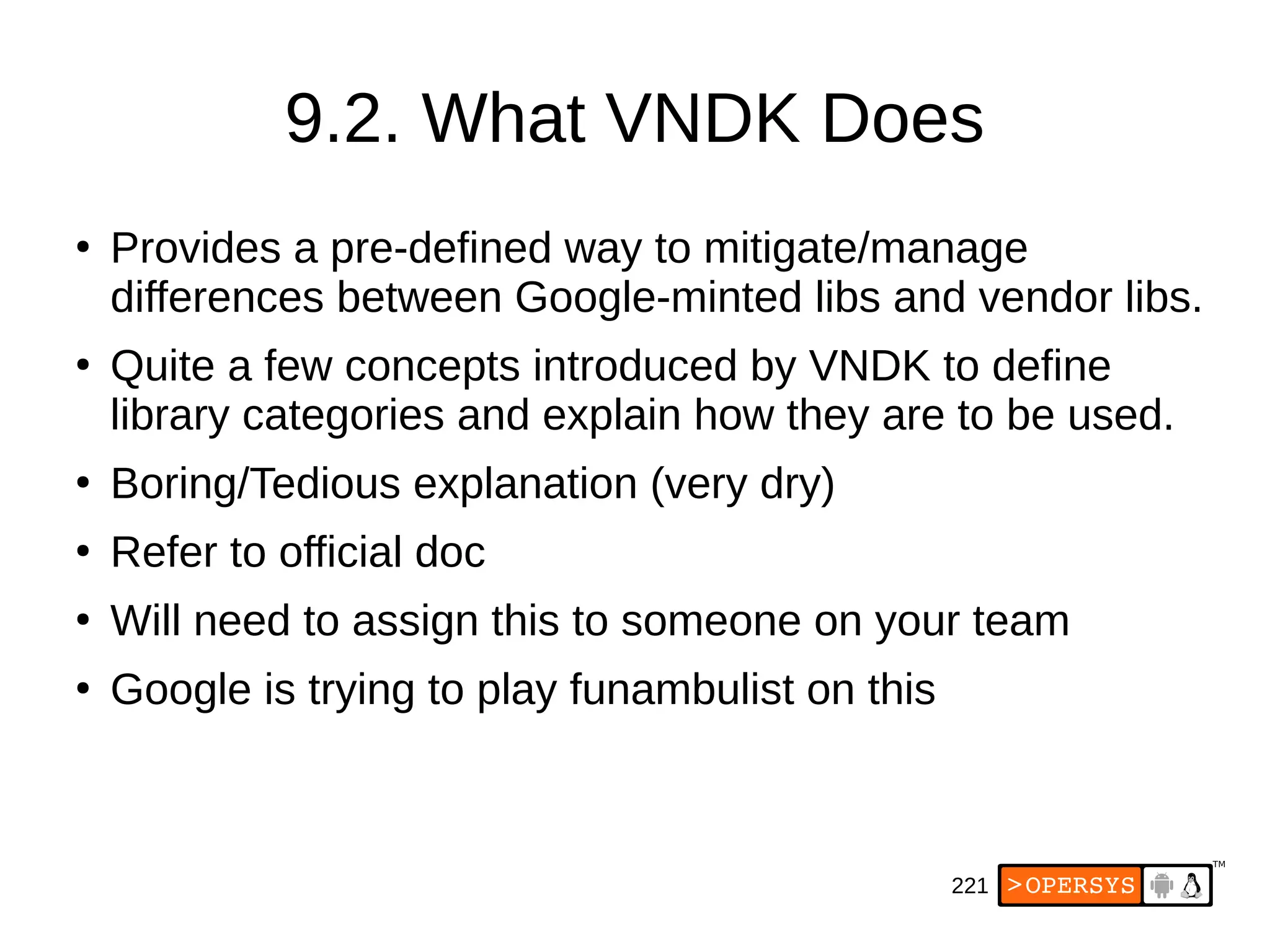 221
9.2. What VNDK Does
●
Provides a pre-defined way to mitigate/manage
differences between Google-minted libs and vendor libs.
●
Quite a few concepts introduced by VNDK to define
library categories and explain how they are to be used.
●
Boring/Tedious explanation (very dry)
●
Refer to official doc
●
Will need to assign this to someone on your team
●
Google is trying to play funambulist on this
 