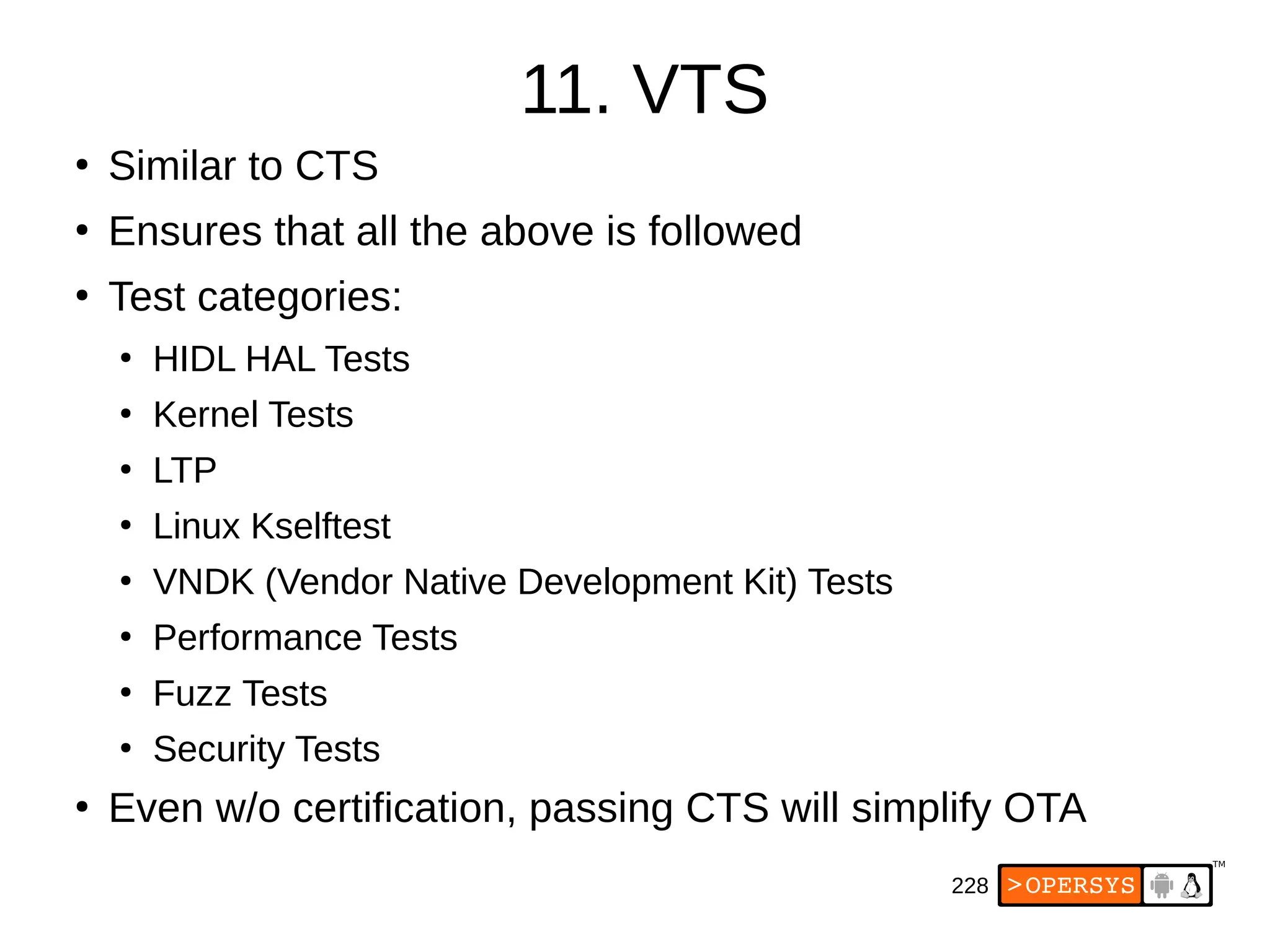 228
11. VTS
●
Similar to CTS
●
Ensures that all the above is followed
●
Test categories:
●
HIDL HAL Tests
●
Kernel Tests
●
LTP
●
Linux Kselftest
●
VNDK (Vendor Native Development Kit) Tests
●
Performance Tests
●
Fuzz Tests
●
Security Tests
●
Even w/o certification, passing CTS will simplify OTA
 