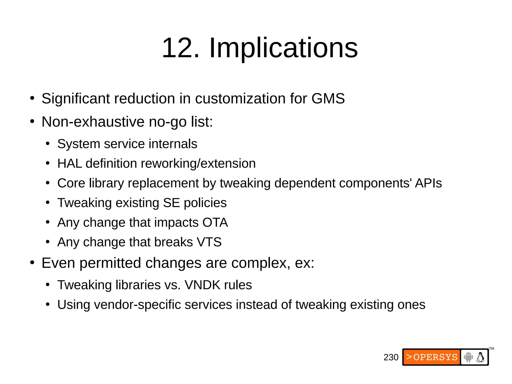 230
12. Implications
●
Significant reduction in customization for GMS
●
Non-exhaustive no-go list:
●
System service internals
●
HAL definition reworking/extension
●
Core library replacement by tweaking dependent components' APIs
●
Tweaking existing SE policies
●
Any change that impacts OTA
●
Any change that breaks VTS
●
Even permitted changes are complex, ex:
●
Tweaking libraries vs. VNDK rules
●
Using vendor-specific services instead of tweaking existing ones
 