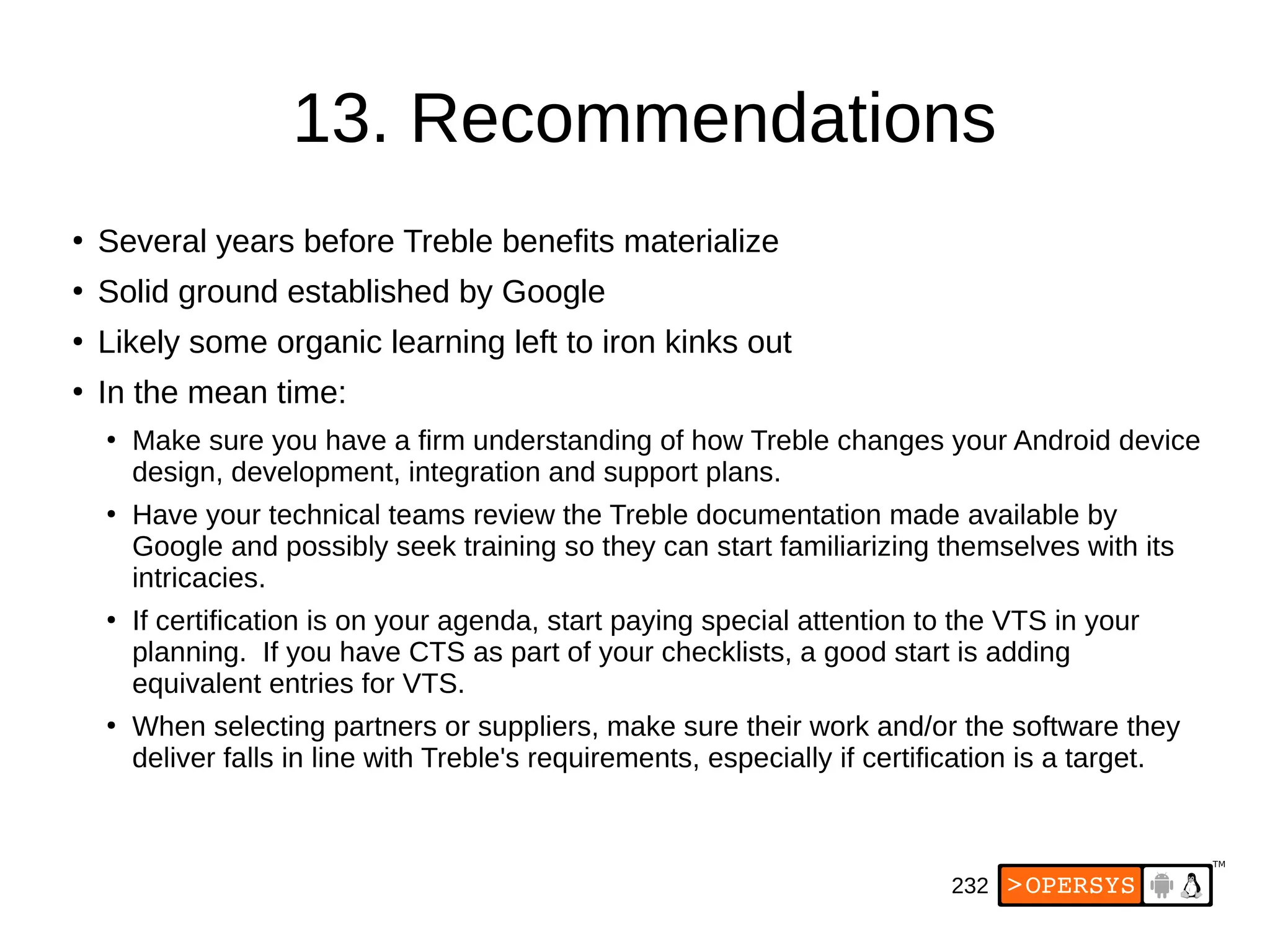 232
13. Recommendations
●
Several years before Treble benefits materialize
●
Solid ground established by Google
●
Likely some organic learning left to iron kinks out
●
In the mean time:
●
Make sure you have a firm understanding of how Treble changes your Android device
design, development, integration and support plans.
●
Have your technical teams review the Treble documentation made available by
Google and possibly seek training so they can start familiarizing themselves with its
intricacies.
●
If certification is on your agenda, start paying special attention to the VTS in your
planning. If you have CTS as part of your checklists, a good start is adding
equivalent entries for VTS.
●
When selecting partners or suppliers, make sure their work and/or the software they
deliver falls in line with Treble's requirements, especially if certification is a target.
 