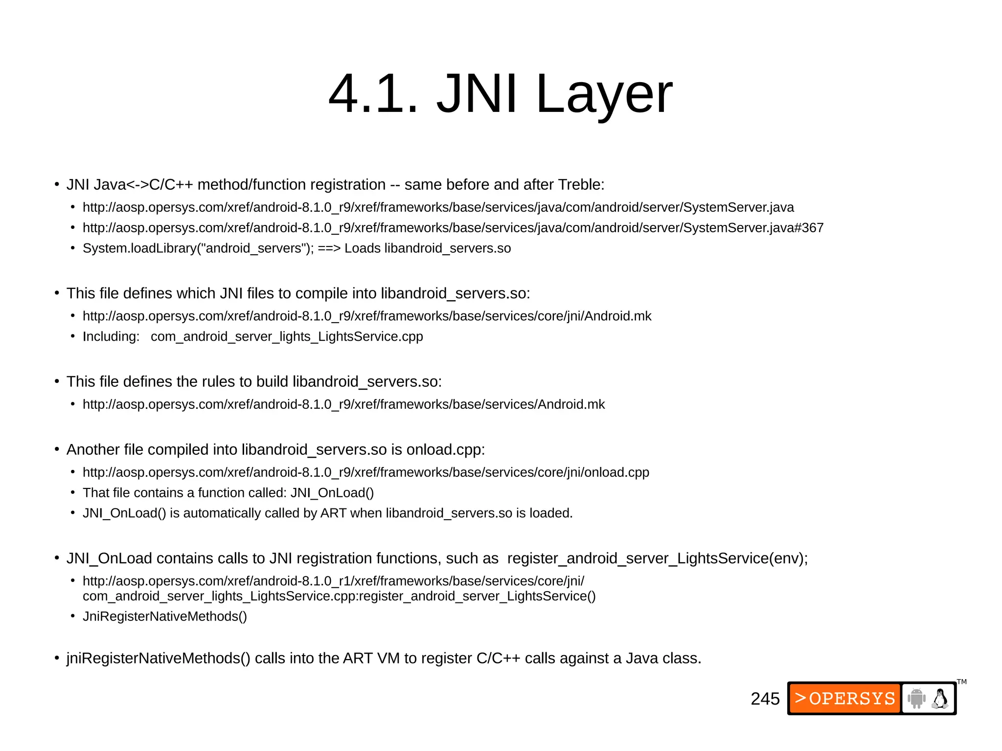 245
4.1. JNI Layer
●
JNI Java<->C/C++ method/function registration -- same before and after Treble:
●
http://aosp.opersys.com/xref/android-8.1.0_r9/xref/frameworks/base/services/java/com/android/server/SystemServer.java
●
http://aosp.opersys.com/xref/android-8.1.0_r9/xref/frameworks/base/services/java/com/android/server/SystemServer.java#367
●
System.loadLibrary("android_servers"); ==> Loads libandroid_servers.so
●
This file defines which JNI files to compile into libandroid_servers.so:
●
http://aosp.opersys.com/xref/android-8.1.0_r9/xref/frameworks/base/services/core/jni/Android.mk
●
Including: com_android_server_lights_LightsService.cpp
●
This file defines the rules to build libandroid_servers.so:
●
http://aosp.opersys.com/xref/android-8.1.0_r9/xref/frameworks/base/services/Android.mk
●
Another file compiled into libandroid_servers.so is onload.cpp:
●
http://aosp.opersys.com/xref/android-8.1.0_r9/xref/frameworks/base/services/core/jni/onload.cpp
●
That file contains a function called: JNI_OnLoad()
●
JNI_OnLoad() is automatically called by ART when libandroid_servers.so is loaded.
●
JNI_OnLoad contains calls to JNI registration functions, such as register_android_server_LightsService(env);
●
http://aosp.opersys.com/xref/android-8.1.0_r1/xref/frameworks/base/services/core/jni/
com_android_server_lights_LightsService.cpp:register_android_server_LightsService()
●
JniRegisterNativeMethods()
●
jniRegisterNativeMethods() calls into the ART VM to register C/C++ calls against a Java class.
 