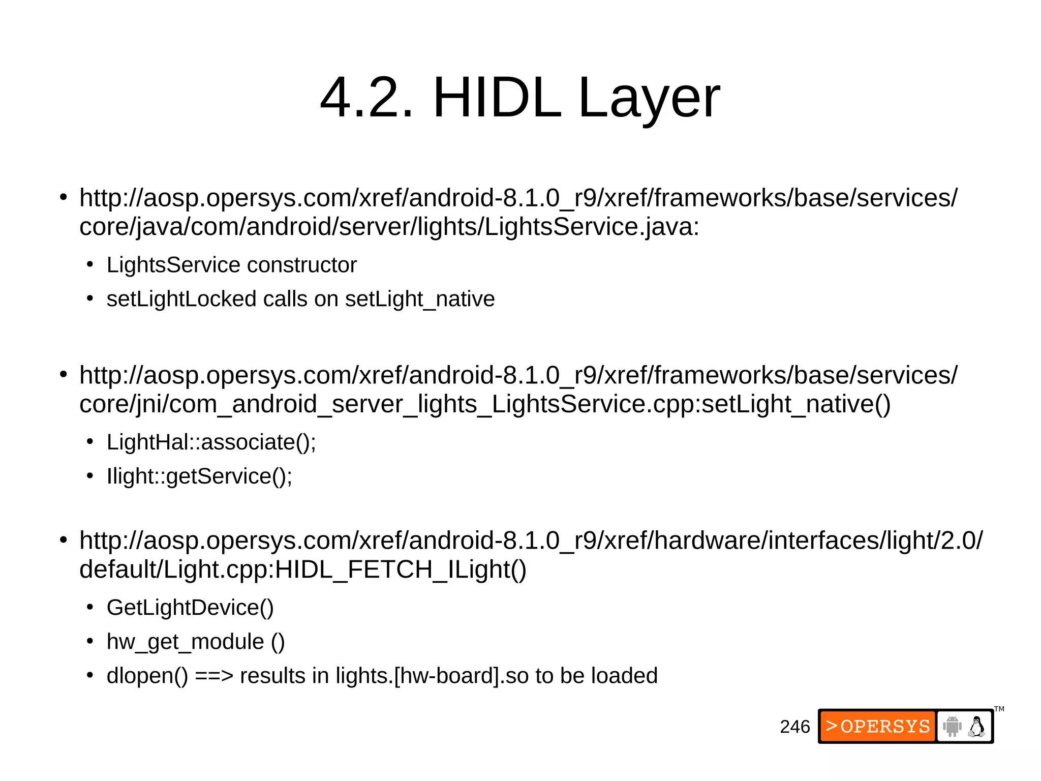 246
4.2. HIDL Layer
●
http://aosp.opersys.com/xref/android-8.1.0_r9/xref/frameworks/base/services/
core/java/com/android/server/lights/LightsService.java:
●
LightsService constructor
●
setLightLocked calls on setLight_native
●
http://aosp.opersys.com/xref/android-8.1.0_r9/xref/frameworks/base/services/
core/jni/com_android_server_lights_LightsService.cpp:setLight_native()
●
LightHal::associate();
●
Ilight::getService();
●
http://aosp.opersys.com/xref/android-8.1.0_r9/xref/hardware/interfaces/light/2.0/
default/Light.cpp:HIDL_FETCH_ILight()
●
GetLightDevice()
●
hw_get_module ()
●
dlopen() ==> results in lights.[hw-board].so to be loaded
 