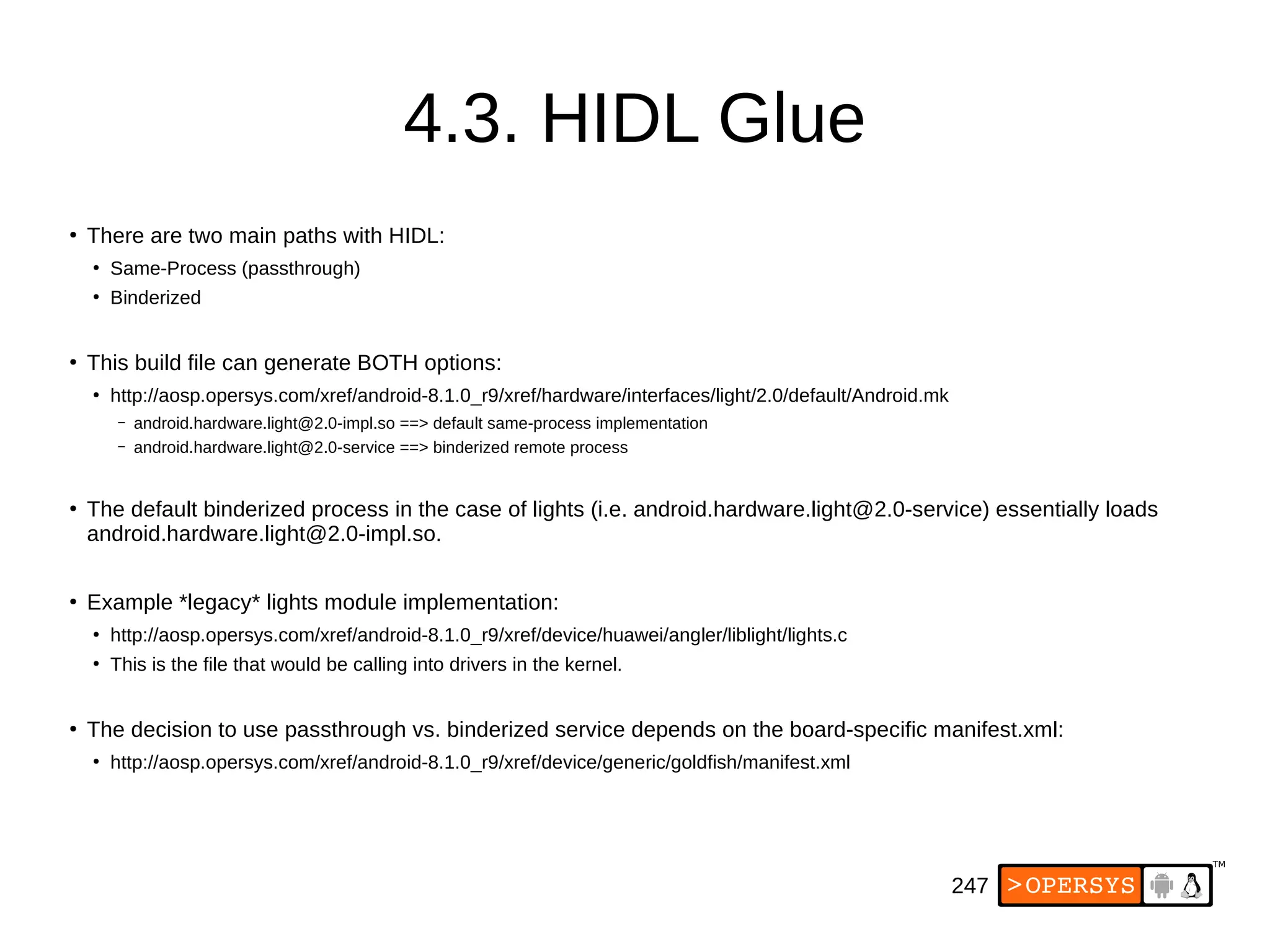 247
4.3. HIDL Glue
●
There are two main paths with HIDL:
●
Same-Process (passthrough)
●
Binderized
●
This build file can generate BOTH options:
●
http://aosp.opersys.com/xref/android-8.1.0_r9/xref/hardware/interfaces/light/2.0/default/Android.mk
– android.hardware.light@2.0-impl.so ==> default same-process implementation
– android.hardware.light@2.0-service ==> binderized remote process
●
The default binderized process in the case of lights (i.e. android.hardware.light@2.0-service) essentially loads
android.hardware.light@2.0-impl.so.
●
Example *legacy* lights module implementation:
●
http://aosp.opersys.com/xref/android-8.1.0_r9/xref/device/huawei/angler/liblight/lights.c
●
This is the file that would be calling into drivers in the kernel.
●
The decision to use passthrough vs. binderized service depends on the board-specific manifest.xml:
●
http://aosp.opersys.com/xref/android-8.1.0_r9/xref/device/generic/goldfish/manifest.xml
 