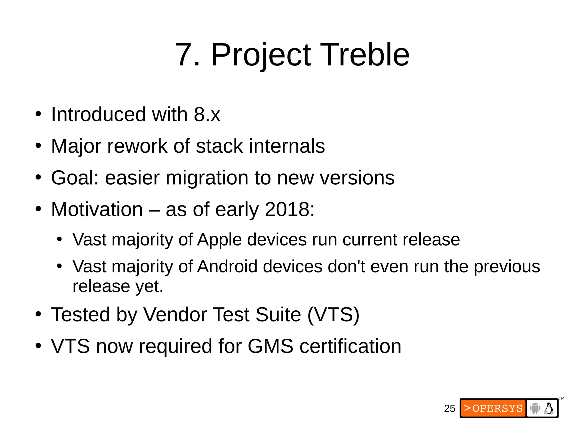 25
7. Project Treble
●
Introduced with 8.x
●
Major rework of stack internals
●
Goal: easier migration to new versions
●
Motivation – as of early 2018:
●
Vast majority of Apple devices run current release
●
Vast majority of Android devices don't even run the previous
release yet.
●
Tested by Vendor Test Suite (VTS)
●
VTS now required for GMS certification
 