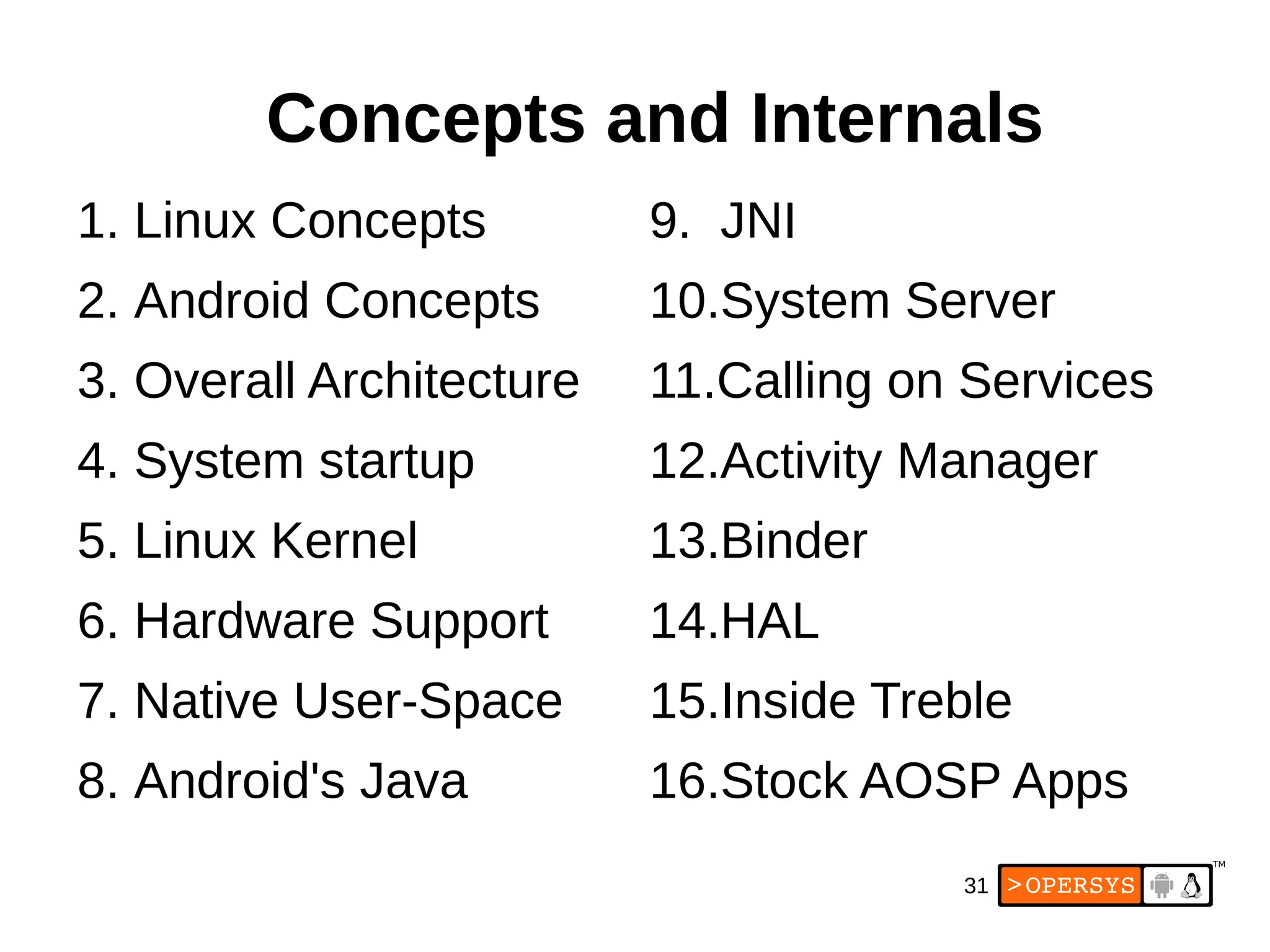 31
1. Linux Concepts
2. Android Concepts
3. Overall Architecture
4. System startup
5. Linux Kernel
6. Hardware Support
7. Native User-Space
8. Android's Java
9. JNI
10.System Server
11.Calling on Services
12.Activity Manager
13.Binder
14.HAL
15.Inside Treble
16.Stock AOSP Apps
Concepts and Internals
 