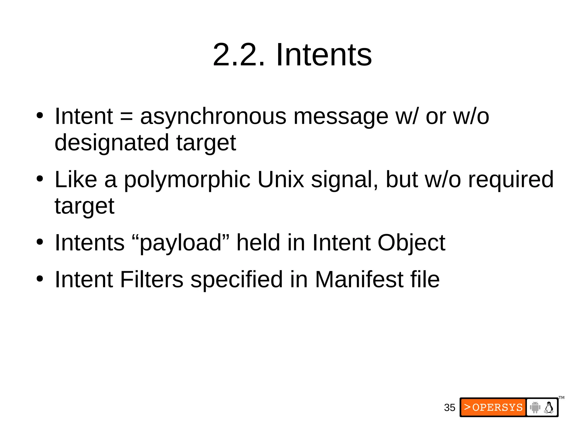 35
2.2. Intents
●
Intent = asynchronous message w/ or w/o
designated target
●
Like a polymorphic Unix signal, but w/o required
target
●
Intents “payload” held in Intent Object
●
Intent Filters specified in Manifest file
 