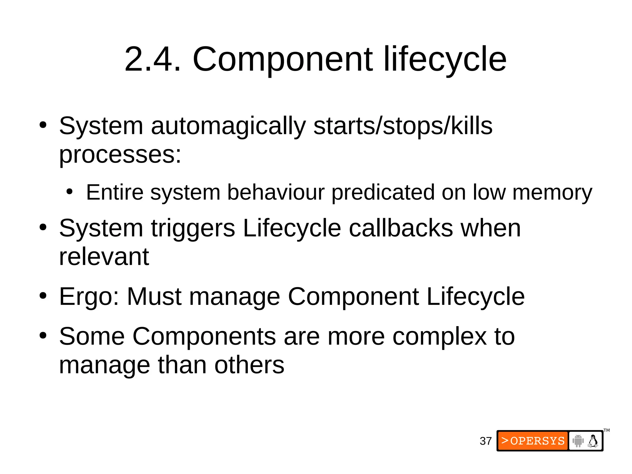 37
2.4. Component lifecycle
●
System automagically starts/stops/kills
processes:
●
Entire system behaviour predicated on low memory
●
System triggers Lifecycle callbacks when
relevant
●
Ergo: Must manage Component Lifecycle
●
Some Components are more complex to
manage than others
 