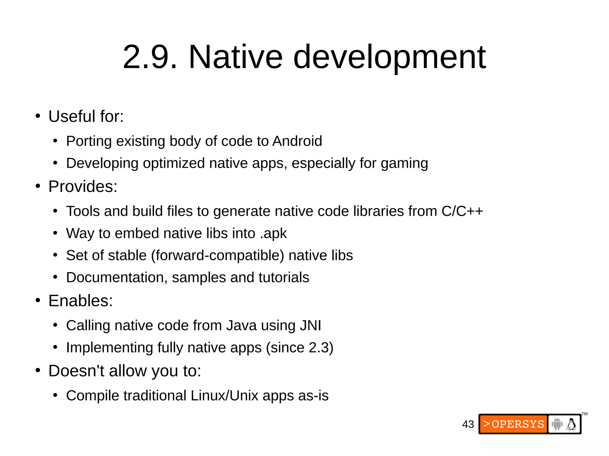 43
2.9. Native development
●
Useful for:
●
Porting existing body of code to Android
●
Developing optimized native apps, especially for gaming
●
Provides:
●
Tools and build files to generate native code libraries from C/C++
●
Way to embed native libs into .apk
●
Set of stable (forward-compatible) native libs
●
Documentation, samples and tutorials
●
Enables:
●
Calling native code from Java using JNI
●
Implementing fully native apps (since 2.3)
●
Doesn't allow you to:
●
Compile traditional Linux/Unix apps as-is
 