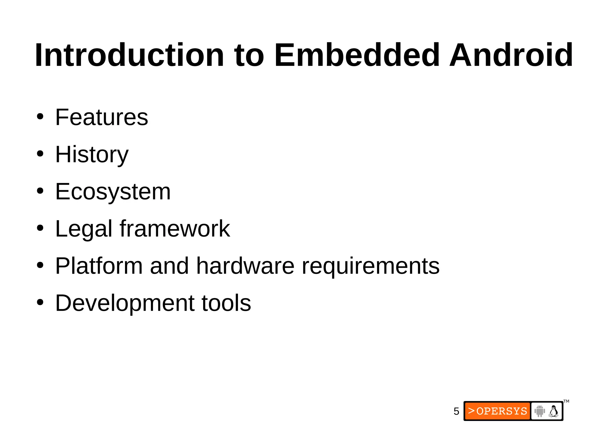 5
Introduction to Embedded Android
●
Features
●
History
●
Ecosystem
●
Legal framework
●
Platform and hardware requirements
●
Development tools
 