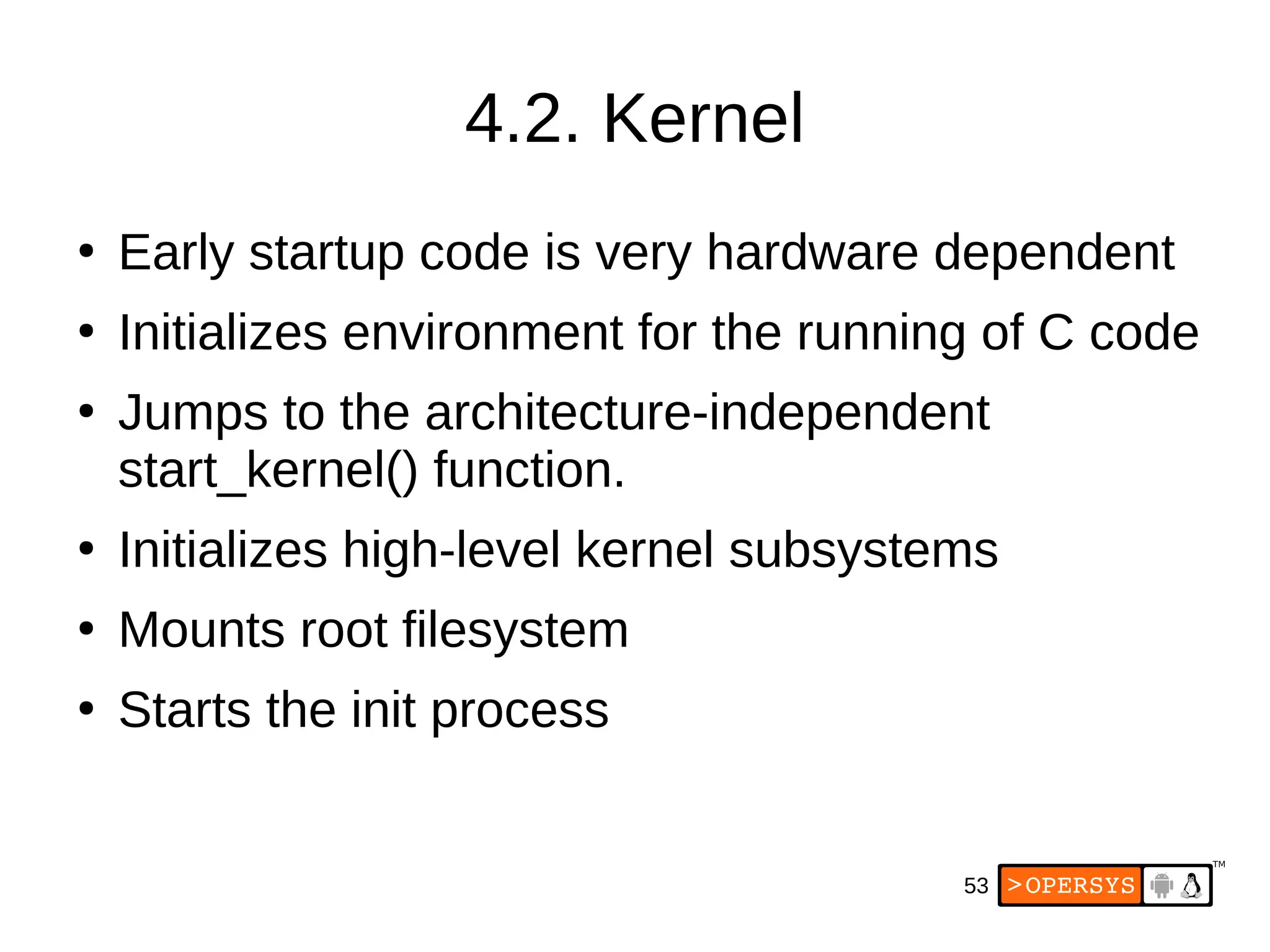 53
4.2. Kernel
●
Early startup code is very hardware dependent
●
Initializes environment for the running of C code
●
Jumps to the architecture-independent
start_kernel() function.
●
Initializes high-level kernel subsystems
●
Mounts root filesystem
●
Starts the init process
 