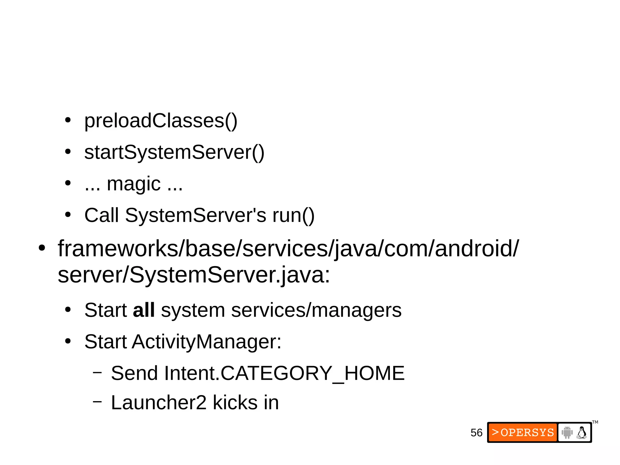 56
●
preloadClasses()
●
startSystemServer()
●
... magic ...
●
Call SystemServer's run()
●
frameworks/base/services/java/com/android/
server/SystemServer.java:
●
Start all system services/managers
●
Start ActivityManager:
– Send Intent.CATEGORY_HOME
– Launcher2 kicks in
 