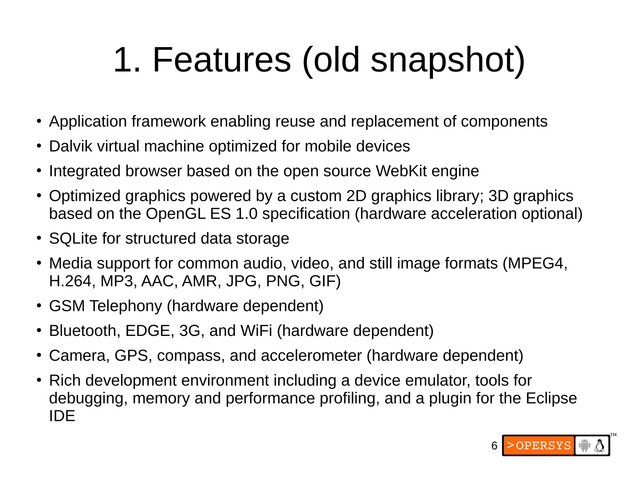 6
1. Features (old snapshot)
●
Application framework enabling reuse and replacement of components
●
Dalvik virtual machine optimized for mobile devices
●
Integrated browser based on the open source WebKit engine
●
Optimized graphics powered by a custom 2D graphics library; 3D graphics
based on the OpenGL ES 1.0 specification (hardware acceleration optional)
●
SQLite for structured data storage
●
Media support for common audio, video, and still image formats (MPEG4,
H.264, MP3, AAC, AMR, JPG, PNG, GIF)
●
GSM Telephony (hardware dependent)
●
Bluetooth, EDGE, 3G, and WiFi (hardware dependent)
●
Camera, GPS, compass, and accelerometer (hardware dependent)
●
Rich development environment including a device emulator, tools for
debugging, memory and performance profiling, and a plugin for the Eclipse
IDE
 