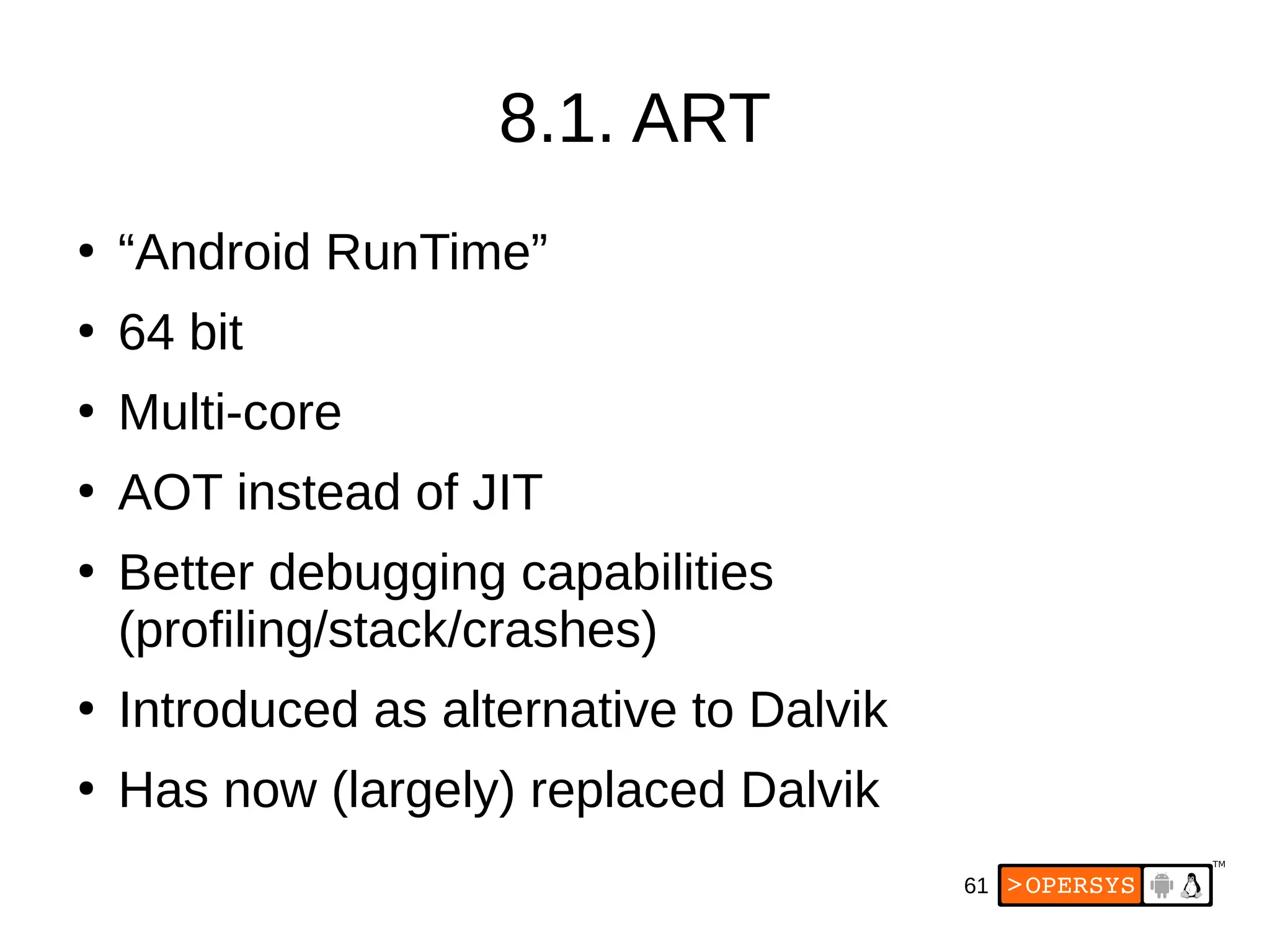 61
8.1. ART
●
“Android RunTime”
●
64 bit
●
Multi-core
●
AOT instead of JIT
●
Better debugging capabilities
(profiling/stack/crashes)
●
Introduced as alternative to Dalvik
●
Has now (largely) replaced Dalvik
 