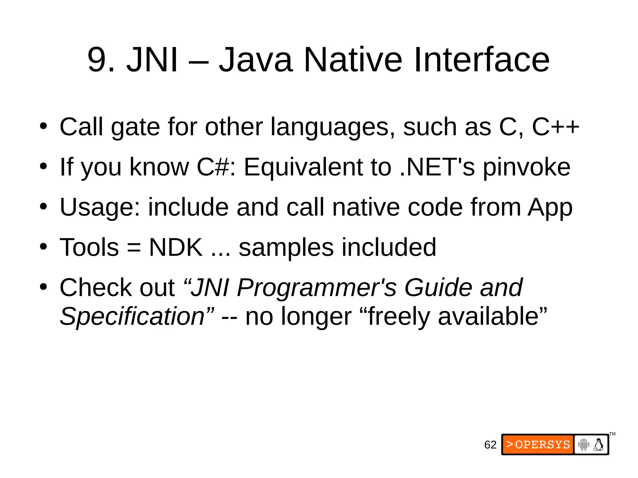 62
9. JNI – Java Native Interface
●
Call gate for other languages, such as C, C++
●
If you know C#: Equivalent to .NET's pinvoke
●
Usage: include and call native code from App
●
Tools = NDK ... samples included
●
Check out “JNI Programmer's Guide and
Specification” -- no longer “freely available”
 