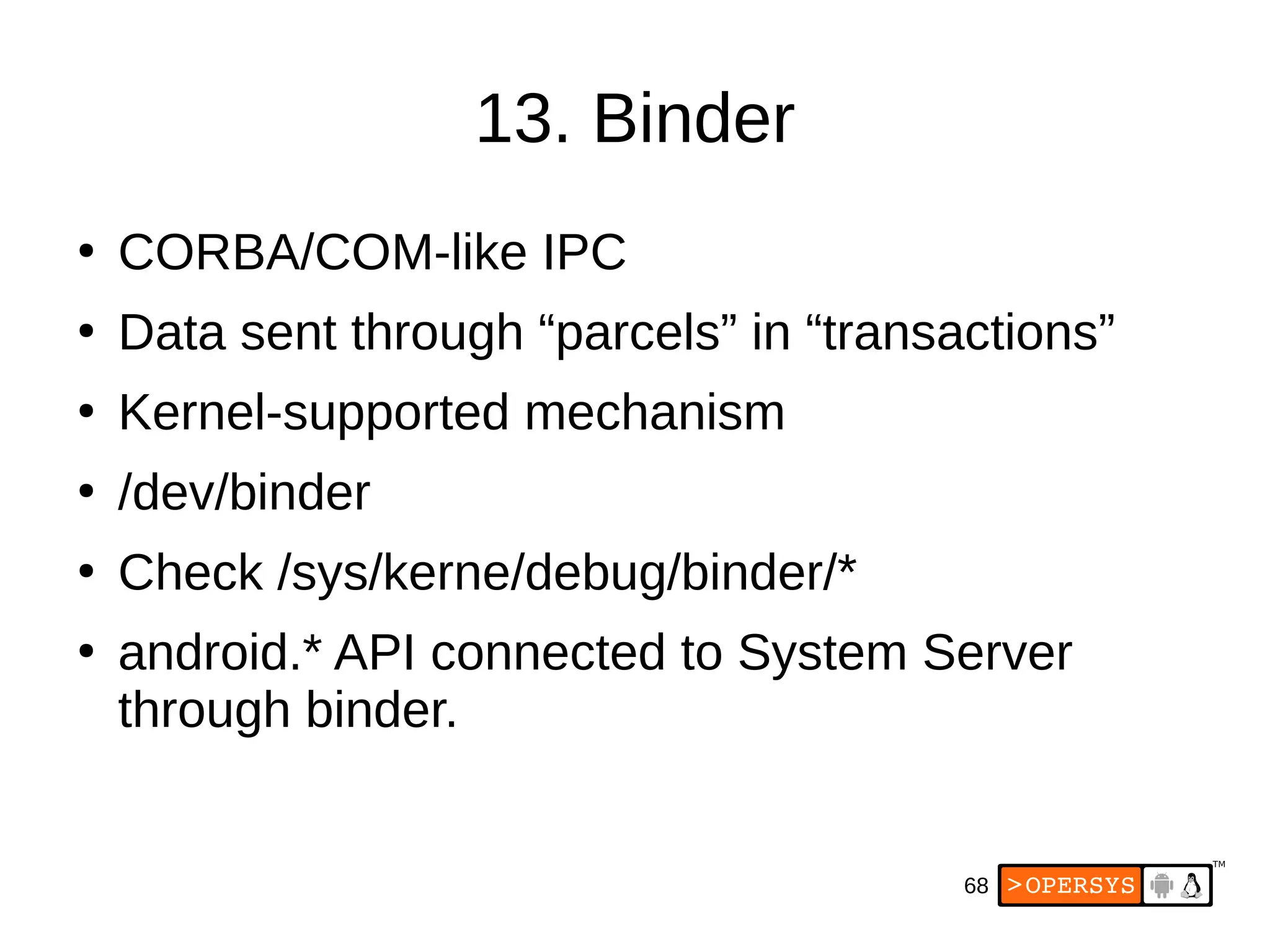68
13. Binder
●
CORBA/COM-like IPC
●
Data sent through “parcels” in “transactions”
●
Kernel-supported mechanism
●
/dev/binder
●
Check /sys/kerne/debug/binder/*
●
android.* API connected to System Server
through binder.
 