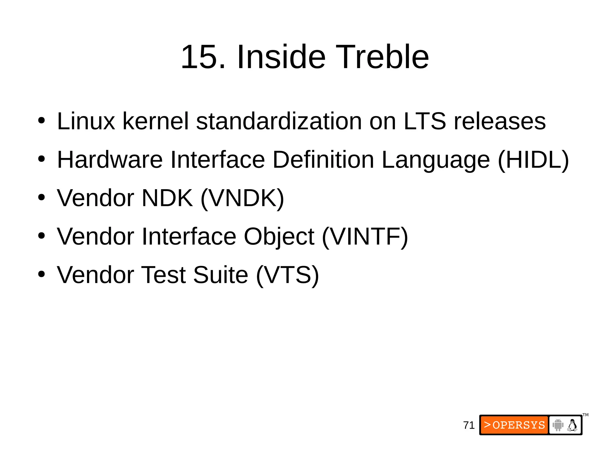 71
15. Inside Treble
●
Linux kernel standardization on LTS releases
●
Hardware Interface Definition Language (HIDL)
●
Vendor NDK (VNDK)
●
Vendor Interface Object (VINTF)
●
Vendor Test Suite (VTS)
 