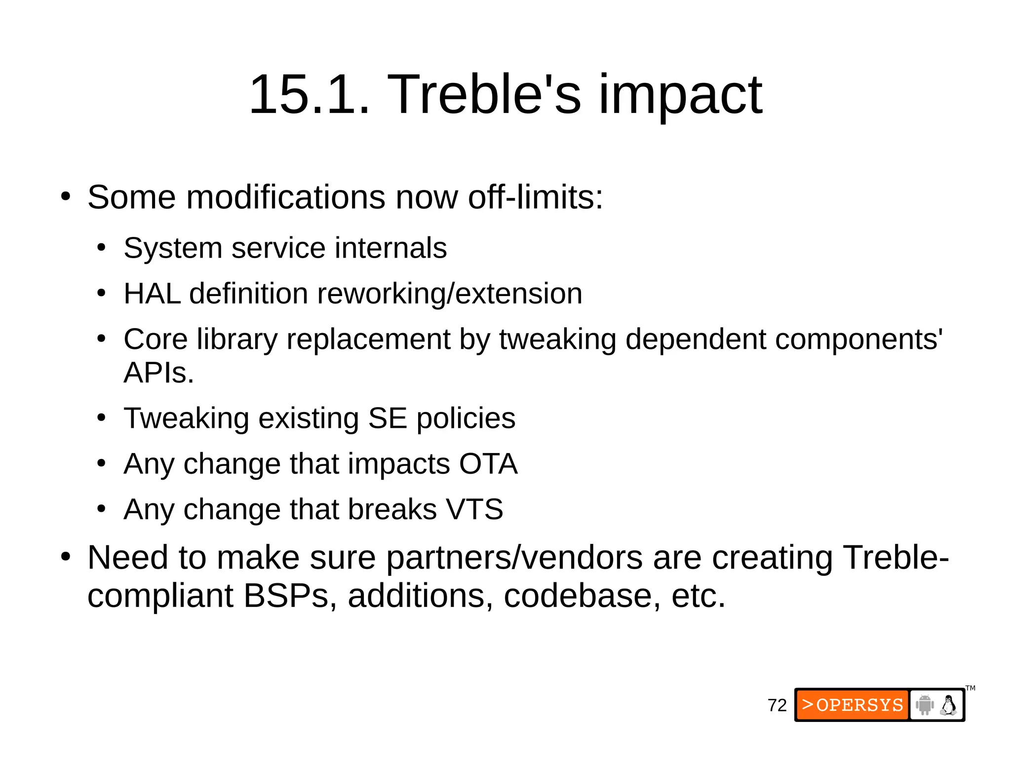 72
15.1. Treble's impact
●
Some modifications now off-limits:
●
System service internals
●
HAL definition reworking/extension
●
Core library replacement by tweaking dependent components'
APIs.
●
Tweaking existing SE policies
●
Any change that impacts OTA
●
Any change that breaks VTS
●
Need to make sure partners/vendors are creating Treble-
compliant BSPs, additions, codebase, etc.
 
