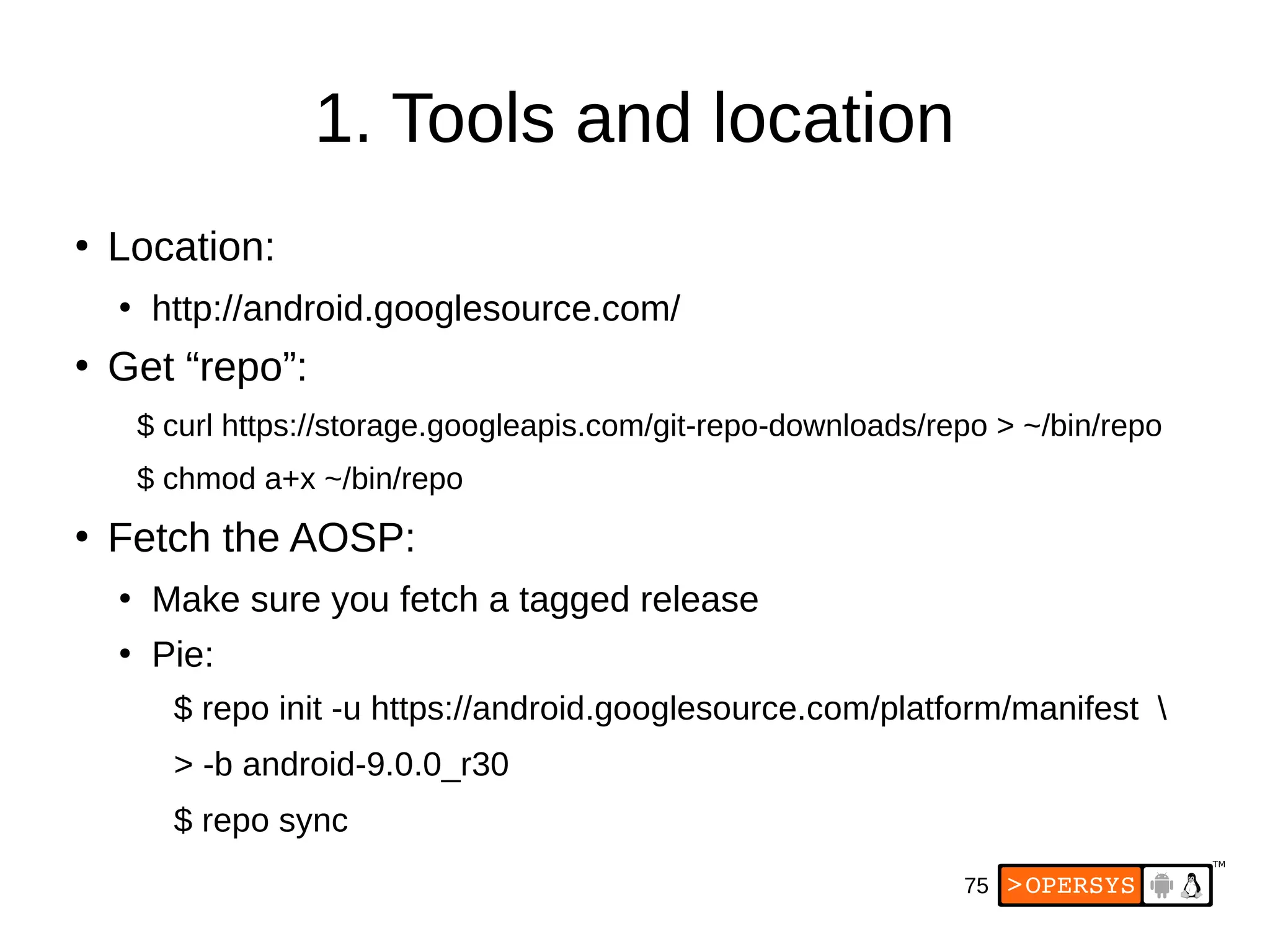 75
1. Tools and location
●
Location:
●
http://android.googlesource.com/
●
Get “repo”:
$ curl https://storage.googleapis.com/git-repo-downloads/repo > ~/bin/repo
$ chmod a+x ~/bin/repo
●
Fetch the AOSP:
●
Make sure you fetch a tagged release
●
Pie:
$ repo init -u https://android.googlesource.com/platform/manifest 
> -b android-9.0.0_r30
$ repo sync
 