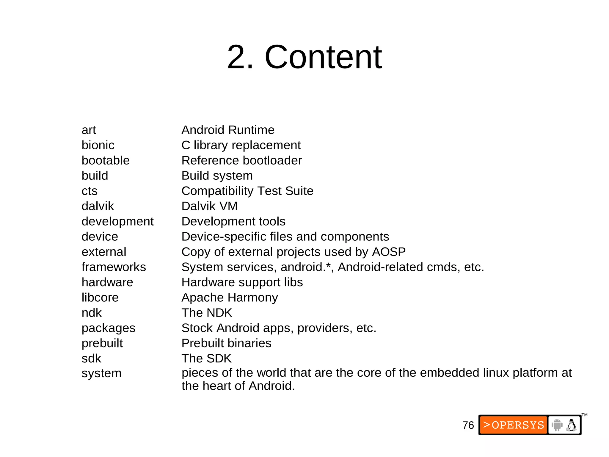 76
2. Content
art
bionic C library replacement
build Build system
Compatibility Test Suite
development Development tools
device Device-specific files and components
external Copy of external projects used by AOSP
frameworks
hardware
Apache Harmony
The NDK
packages Stock Android apps, providers, etc.
The SDK
system
Android Runtime
bootable Reference bootloader
cts
dalvik Dalvik VM
System services, android.*, Android-related cmds, etc.
Hardware support libs
libcore
ndk
prebuilt Prebuilt binaries
sdk
pieces of the world that are the core of the embedded linux platform at
the heart of Android.
 