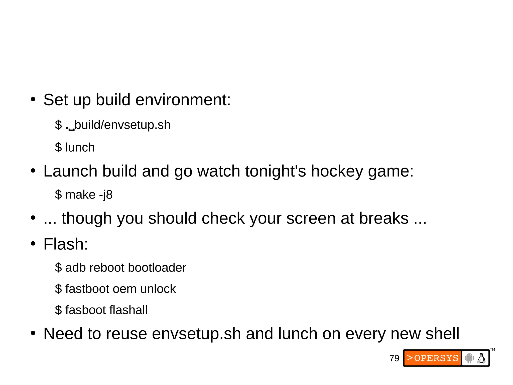 79
●
Set up build environment:
$ .⌴build/envsetup.sh
$ lunch
●
Launch build and go watch tonight's hockey game:
$ make -j8
●
... though you should check your screen at breaks ...
●
Flash:
$ adb reboot bootloader
$ fastboot oem unlock
$ fasboot flashall
●
Need to reuse envsetup.sh and lunch on every new shell
 