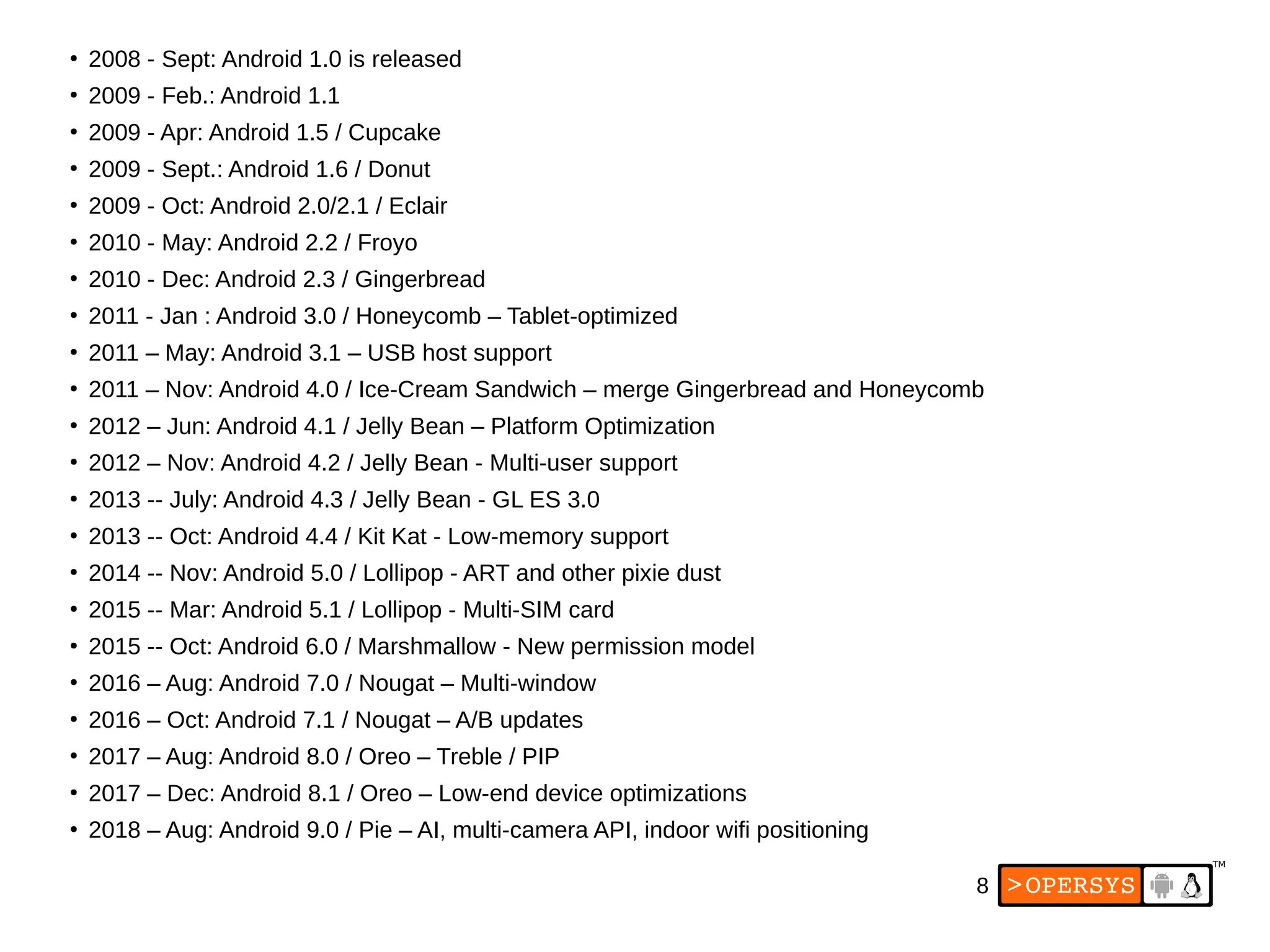 8
●
2008 - Sept: Android 1.0 is released
●
2009 - Feb.: Android 1.1
●
2009 - Apr: Android 1.5 / Cupcake
●
2009 - Sept.: Android 1.6 / Donut
●
2009 - Oct: Android 2.0/2.1 / Eclair
●
2010 - May: Android 2.2 / Froyo
●
2010 - Dec: Android 2.3 / Gingerbread
●
2011 - Jan : Android 3.0 / Honeycomb – Tablet-optimized
●
2011 – May: Android 3.1 – USB host support
●
2011 – Nov: Android 4.0 / Ice-Cream Sandwich – merge Gingerbread and Honeycomb
●
2012 – Jun: Android 4.1 / Jelly Bean – Platform Optimization
●
2012 – Nov: Android 4.2 / Jelly Bean - Multi-user support
●
2013 -- July: Android 4.3 / Jelly Bean - GL ES 3.0
●
2013 -- Oct: Android 4.4 / Kit Kat - Low-memory support
●
2014 -- Nov: Android 5.0 / Lollipop - ART and other pixie dust
●
2015 -- Mar: Android 5.1 / Lollipop - Multi-SIM card
●
2015 -- Oct: Android 6.0 / Marshmallow - New permission model
●
2016 – Aug: Android 7.0 / Nougat – Multi-window
●
2016 – Oct: Android 7.1 / Nougat – A/B updates
●
2017 – Aug: Android 8.0 / Oreo – Treble / PIP
●
2017 – Dec: Android 8.1 / Oreo – Low-end device optimizations
●
2018 – Aug: Android 9.0 / Pie – AI, multi-camera API, indoor wifi positioning
 