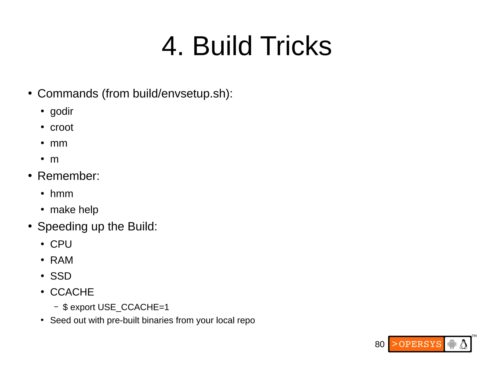 80
4. Build Tricks
●
Commands (from build/envsetup.sh):
●
godir
●
croot
●
mm
●
m
●
Remember:
●
hmm
●
make help
●
Speeding up the Build:
●
CPU
●
RAM
●
SSD
●
CCACHE
– $ export USE_CCACHE=1
●
Seed out with pre-built binaries from your local repo
 