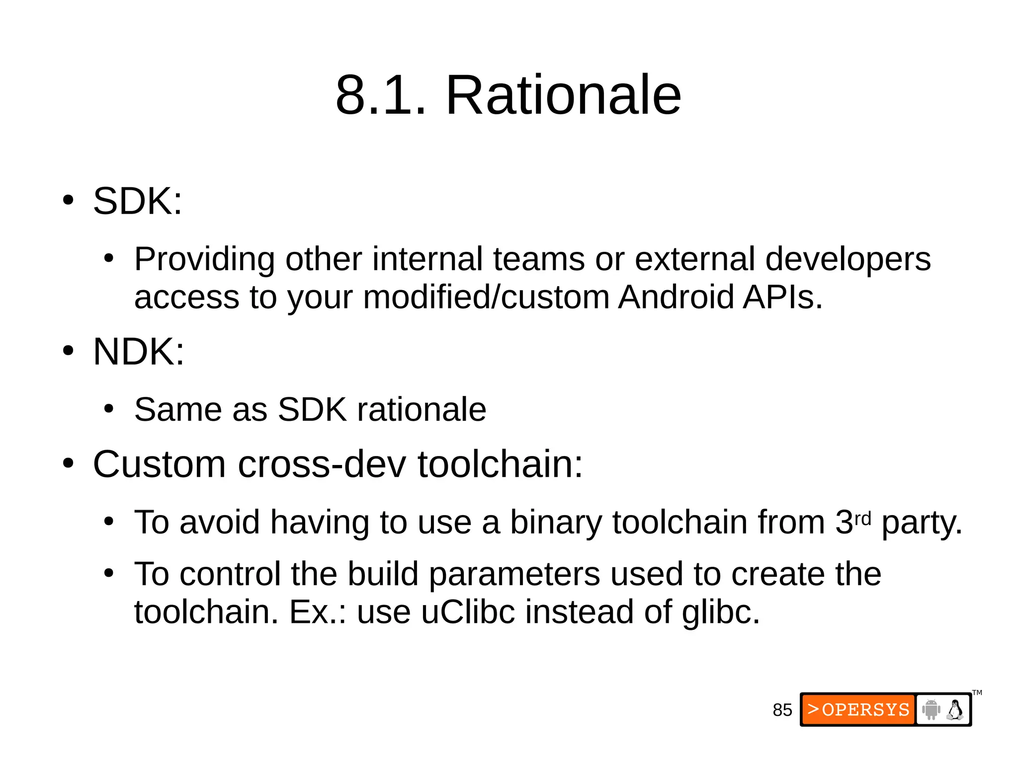 85
8.1. Rationale
●
SDK:
●
Providing other internal teams or external developers
access to your modified/custom Android APIs.
●
NDK:
●
Same as SDK rationale
●
Custom cross-dev toolchain:
●
To avoid having to use a binary toolchain from 3rd party.
●
To control the build parameters used to create the
toolchain. Ex.: use uClibc instead of glibc.
 