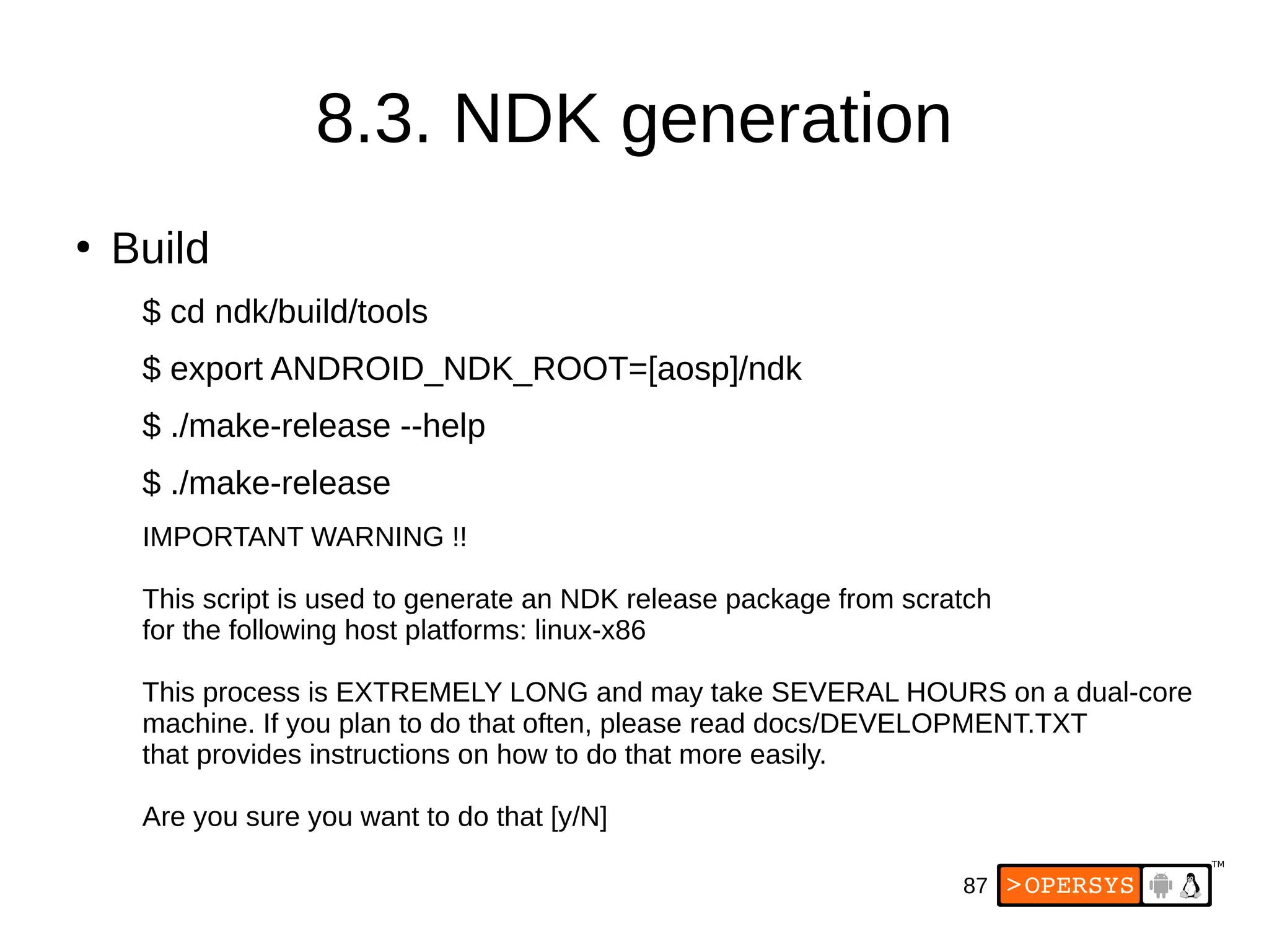 87
8.3. NDK generation
●
Build
$ cd ndk/build/tools
$ export ANDROID_NDK_ROOT=[aosp]/ndk
$ ./make-release --help
$ ./make-release
IMPORTANT WARNING !!
This script is used to generate an NDK release package from scratch
for the following host platforms: linux-x86
This process is EXTREMELY LONG and may take SEVERAL HOURS on a dual-core
machine. If you plan to do that often, please read docs/DEVELOPMENT.TXT
that provides instructions on how to do that more easily.
Are you sure you want to do that [y/N]
 