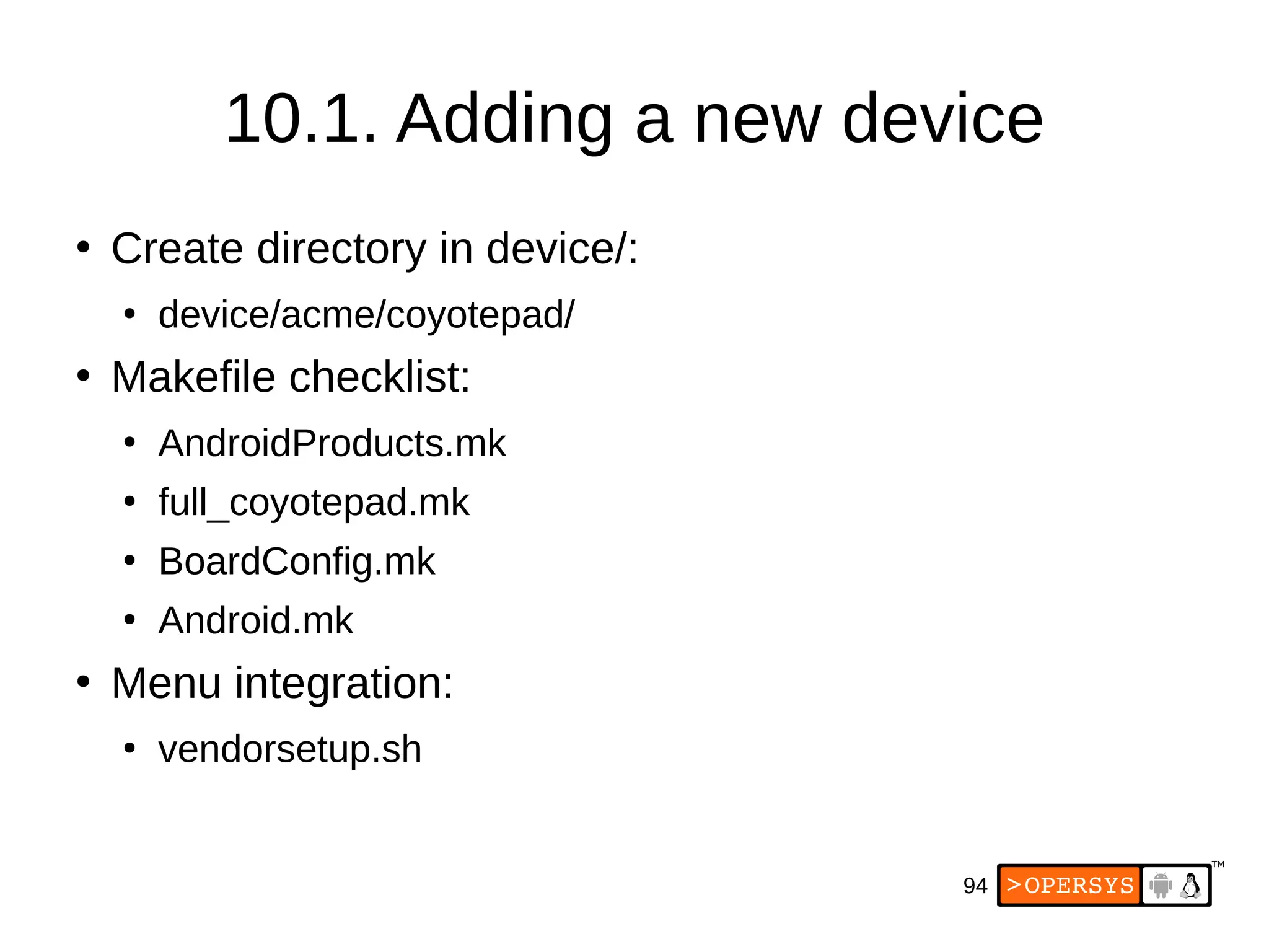 94
10.1. Adding a new device
●
Create directory in device/:
●
device/acme/coyotepad/
●
Makefile checklist:
●
AndroidProducts.mk
●
full_coyotepad.mk
●
BoardConfig.mk
●
Android.mk
●
Menu integration:
●
vendorsetup.sh
 