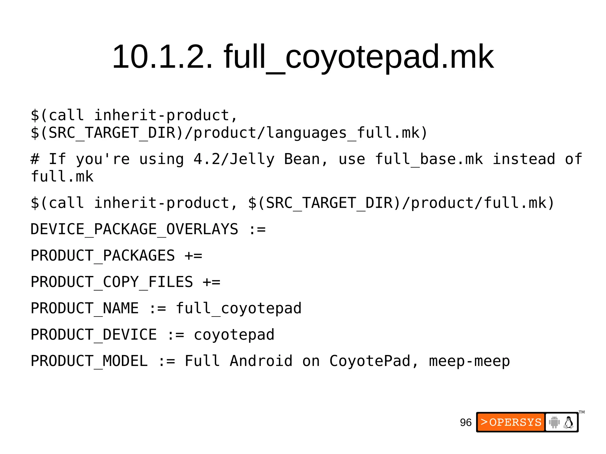 96
$(call inherit-product,
$(SRC_TARGET_DIR)/product/languages_full.mk)
# If you're using 4.2/Jelly Bean, use full_base.mk instead of
full.mk
$(call inherit-product, $(SRC_TARGET_DIR)/product/full.mk)
DEVICE_PACKAGE_OVERLAYS :=
PRODUCT_PACKAGES +=
PRODUCT_COPY_FILES +=
PRODUCT_NAME := full_coyotepad
PRODUCT_DEVICE := coyotepad
PRODUCT_MODEL := Full Android on CoyotePad, meep-meep
10.1.2. full_coyotepad.mk
 