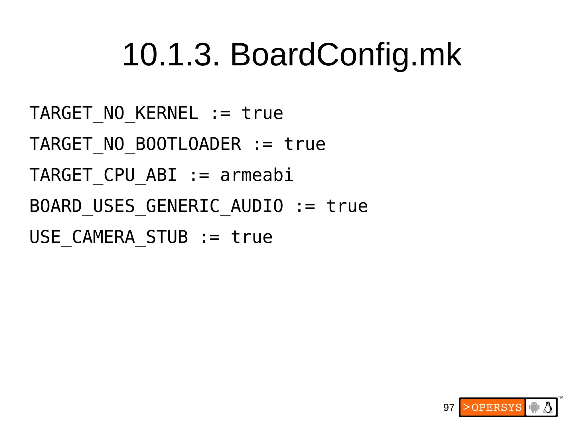 97
TARGET_NO_KERNEL := true
TARGET_NO_BOOTLOADER := true
TARGET_CPU_ABI := armeabi
BOARD_USES_GENERIC_AUDIO := true
USE_CAMERA_STUB := true
10.1.3. BoardConfig.mk
 