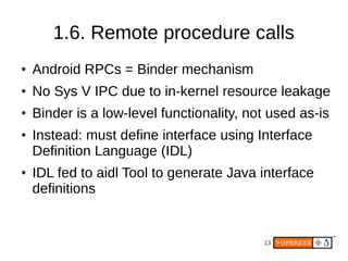 1.6. Remote procedure calls
●   Android RPCs = Binder mechanism
●   No Sys V IPC due to in-kernel resource leakage
●   Binder is a low-level functionality, not used as-is
●   Instead: must define interface using Interface
    Definition Language (IDL)
●   IDL fed to aidl Tool to generate Java interface
    definitions


                                           13
 