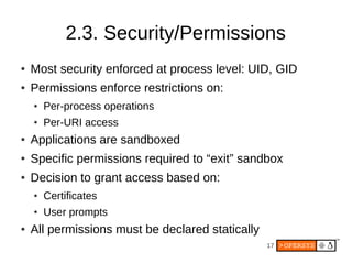 2.3. Security/Permissions
●   Most security enforced at process level: UID, GID
●   Permissions enforce restrictions on:
    ●   Per-process operations
    ●   Per-URI access
●   Applications are sandboxed
●   Specific permissions required to “exit” sandbox
●   Decision to grant access based on:
    ●   Certificates
    ●   User prompts
●   All permissions must be declared statically
                                                  17
 