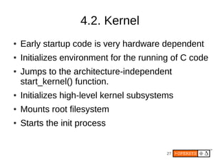 4.2. Kernel
●   Early startup code is very hardware dependent
●   Initializes environment for the running of C code
●   Jumps to the architecture-independent
    start_kernel() function.
●   Initializes high-level kernel subsystems
●   Mounts root filesystem
●   Starts the init process


                                          27
 